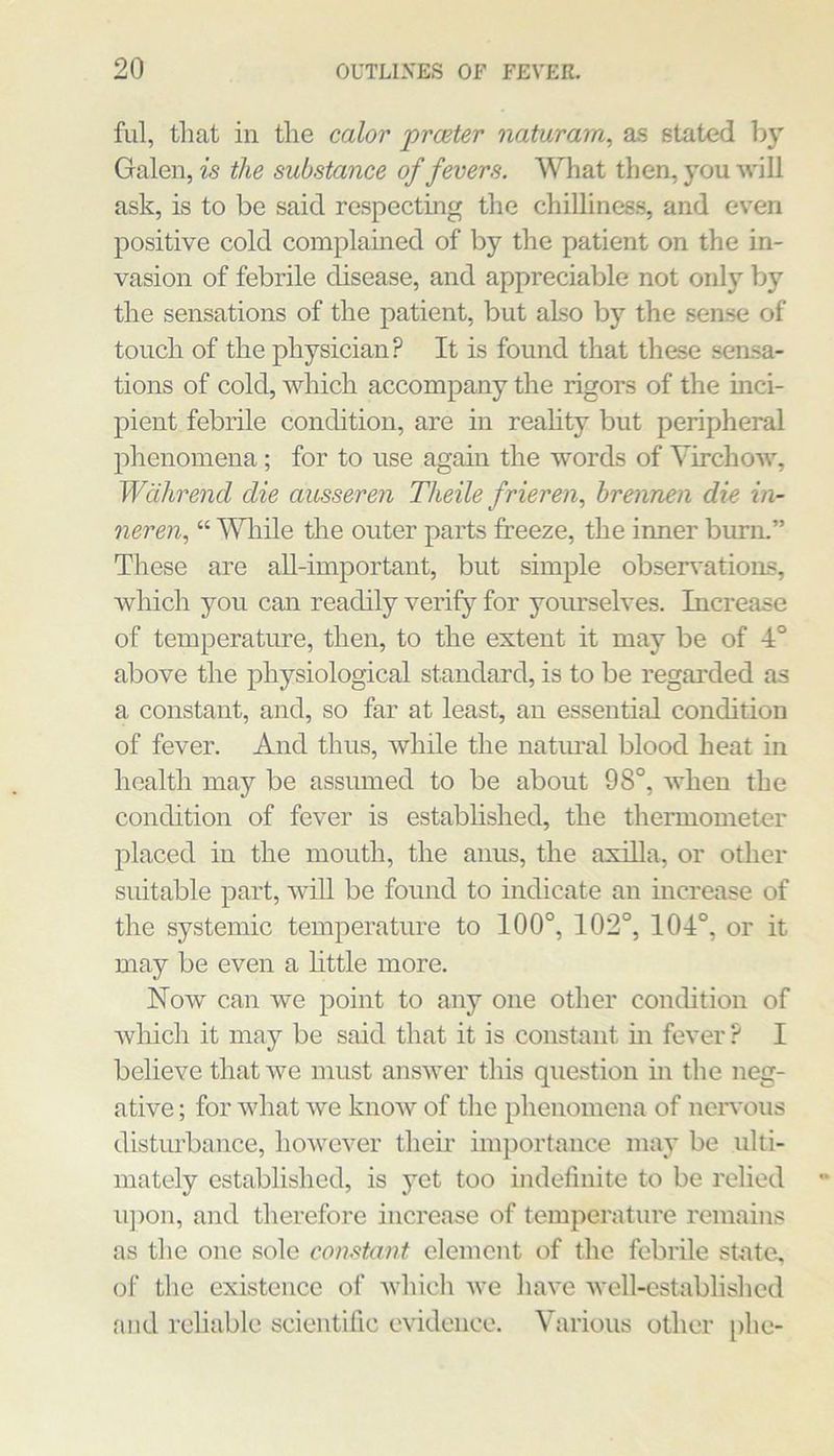 fill, that in the calor proeter naturam, as stated by Galen, is the substance of fevers. What then, you will ask, is to be said respecting the chilliness, and even positive cold complauied of by the patient on the in- vasion of febrile disease, and appreciable not only by the sensations of the patient, but also by the sense of touch of the physician? It is found that these sensa- tions of cold, which accompany the rigors of the inci- pient febrile condition, are in reality but peripheral phenomena; for to use again the words of Virchow, Wcihrend die ausseren Theile frieren., hrennen die in- neren, “ Wliile the outer parts freeze, the inner burn.” These are aU-important, but simple obsen'ations, which you can readily verify for yourselves. Increase of temperature, then, to the extent it may be of 4° above the j)hysiological standard, is to be regarded as a constant, and, so far at least, an essential condition of fever. And thus, while the natimal blood heat in health may be assumed to be about 98°, when the condition of fever is established, the thermometer placed in the mouth, the anus, the axilla, or other suitable part, wiU be found to indicate an increase of the systemic temperature to 100°, 102°, 104°, or it may be even a little more. Now can we point to any one other condition of wliich it may be said that it is constant m fever ? I believe that we must answer this question in the neg- ative ; for what we know of the phenomena of neiwous disturbance, however their importance may be ulti- mately established, is yet too indefinite to be I’elied upon, and therefore increase of temperature remains as the one sole constant element of the febrile state, of the existence of Avhich we have well-established and reliable scientific evidence. Various other phe-