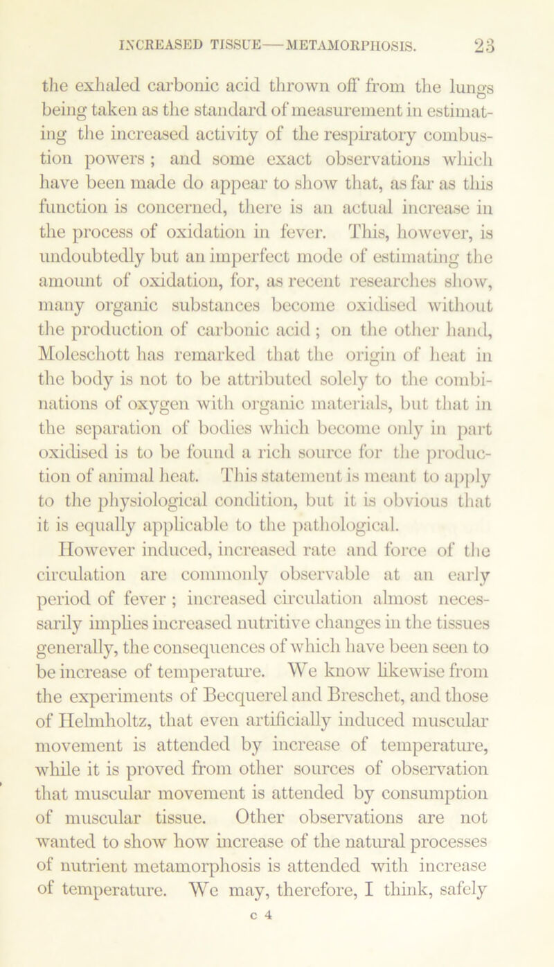 the exhided carbonic acid thrown oif from the lungs being taken as the standard of measurement in estimat- ing tlie increased activity of the respiratory combus- tion powers ; and some exact observations which liave been made do appear to show that, as far as this function is concerned, tliere is an actual increase in the process of oxidation in fever. This, however, is undoubtedly but an imperfect mode of estimating the amount of oxidation, for, as recent researches show, many organic substances become oxidised without tlie production of carbonic acid ; on the other hand, Moleschott has remarked that the origin of heat in the body is not to be attributed solely to the combi- nations of oxygen with organic materials, but that in the separation of bodies which become only in part oxidised is to be found a rich source for the produc- tion of animal heat. This statement is meant to apply to the pliysiological condition, but it is obvious that it is equally apphcable to the pathological. However induced, increased rate and force of tlie circidation are commonly observable at an early period of fever ; increased circulation almost neces- sarily implies increased nutritive changes in the tissues generally, the consequences of which have been seen to be increase of temperature. We know likewise from the experiments of Becquerel and Breschet, and those of Helmholtz, that even artificially induced muscular movement is attended by increase of temperature, while it is proved from other sources of observation that muscular movement is attended by consumption of muscular tissue. Other observations are not wanted to show how increase of the natimal processes of nutrient metamorphosis is attended with increase of temperature. We may, therefore, I think, safely