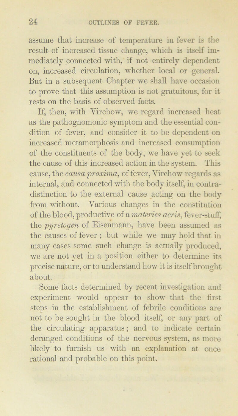 assume that increase of temperature in fever is the result of mcreased tissue change, which is itself im- mediately connected with, if not entirely dependent on, increased circulation, whether local or general. But in a subsequent Chapter we shall have occasion to prove that this assumption is not gratuitous, for it rests on the basis of observed facts. If, then, with Virchow, we regard increased heat as the pathognomonic symptom and the essential con- dition of fever, and consider it to be dependent on increased metamorphosis and increased consumption of the constituents of the body, we have yet to seek the cause of this increased action in the system. This cause, the causa proxima, of fever, Virchow regards as internal, and connected with the body itself, in contra- distinction to the external cause actiug on the body from without. Various changes in the constitution of the blood, productive of a materies acris, fever-stuif, the 2^y'^’'^'togen of Eisenmann, have been assumed as the causes of fever ; but -while we may hold that in many cases some such change is actually produced, we are not yet in a position either to deternune its precise nature, or to understand how it is itself brought about. Some facts determined by recent mvestigation and experiment would appear to show that the first steps in the establislunent of febrile conditions are not to be souglit in the blood itself, or any part of the cmculating apparatus; and to indicate certain deranged conditions of the nervous system, as more hkely to fLU’nisli us with an explanation at once rational and probable on tliis point.