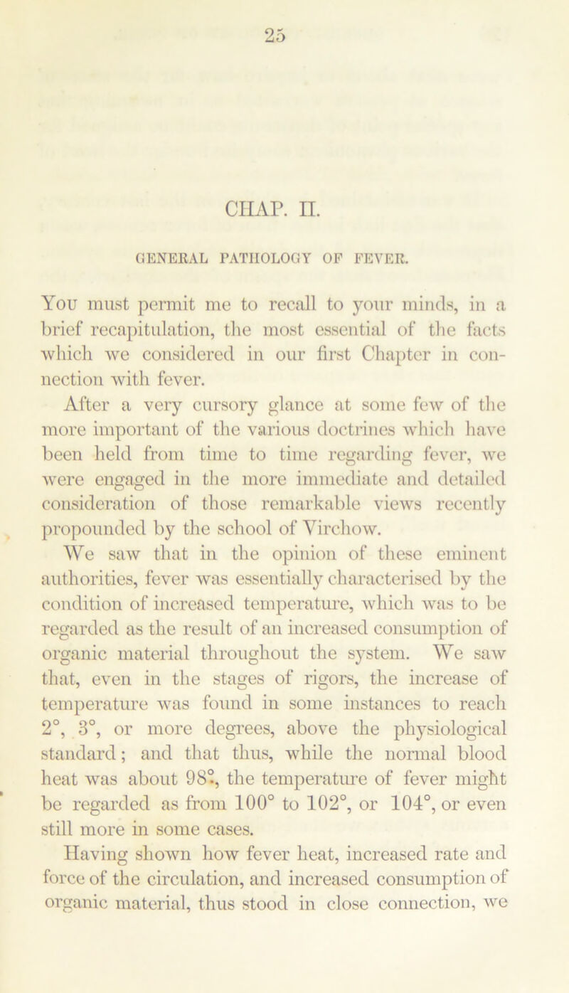 ciiAr. II. C3ENERAL PATHOLOGY OF FEVER. You must permit me to recall to your minds, in a brief recapitulation, tlie most essential of tlie facts which we considered in our first Chapter in con- nection Avith fever. After a very cursory glance at some fcAv of tlie more important of the various doctrines whicli have been held from time to time regarding fever, Ave Avere engaged in tlie more immediate and detailed consideration of those remarkable vicAvs recently propounded by the school of VircliOAv. We saw that in the opinion of these eminent authorities, fever Avas essentially characterised by the condition of increased temperature, Avhich Avas to be regarded as the result of an increased consumption of organic material throughout the system. We saAv that, even in the stages of rigors, the increase of temperature Avas found in some mstances to reach 2°, 3°, or more degrees, above the physiological standard; and that thus, while the normal blood heat Avas about 98°, the temperatiu-e of fever might be regarded as from 100° to 102°, or 104°, or even still more in some cases. Having shoAvn how fever heat, increased rate and force of the circulation, and increased consumption of organic material, thus stood in close connection, Ave