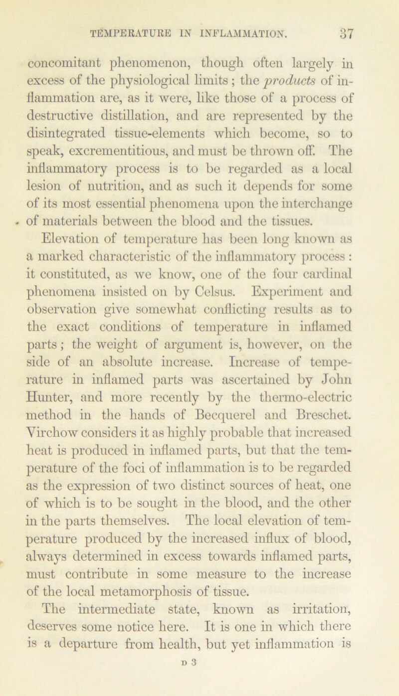 concomitant plienomenon, though often largely hi excess of the physiological limits ; the products of in- ilammation are, as it were, hke those of a process of destructive distillation, and are represented by the disintegrated tissue-elements which become, so to speak, excrementitious, and must be thrown off. The inflammatory process is to be regarded as a local lesion of nutrition, and as such it depends for some of its most essential phenomena upon the interchange - of materials between the blood and the tissues. Elevation of temperatiu’e has been long known as a marked characteristic of the inflammatory process : it constituted, as we know, one of the four cardinal phenomena msisted on by Celsus. Experiment and observation give somewhat conflicting results as to the exact conditions of temperatme in inflamed parts; the weight of argument is, however, on the side of an absolute increase. Increase of temjie- rature m inflamed parts was ascertained by John Hiuiter, and more recently by the thermo-electric method in the hands of Becquerel and Breschet. Vii'chow considers it as highly probable that increased heat is produced in inflamed parts, but that the tem- perature of the foci of inflammation is to be regarded as the expression of two distinct soiu’ces of heat, one of Avhich is to be sought in the blood, and the other in the parts themselves. The local elevation of tem- perature produced by the increased influx of blood, always determined in excess towards inflamed parts, must contribute in some measure to the increase of the local metamorphosis of tissue. The intermediate state, known as irritation, deserves some notice here. It is one in which there is a departure from health, but yet inflammation is