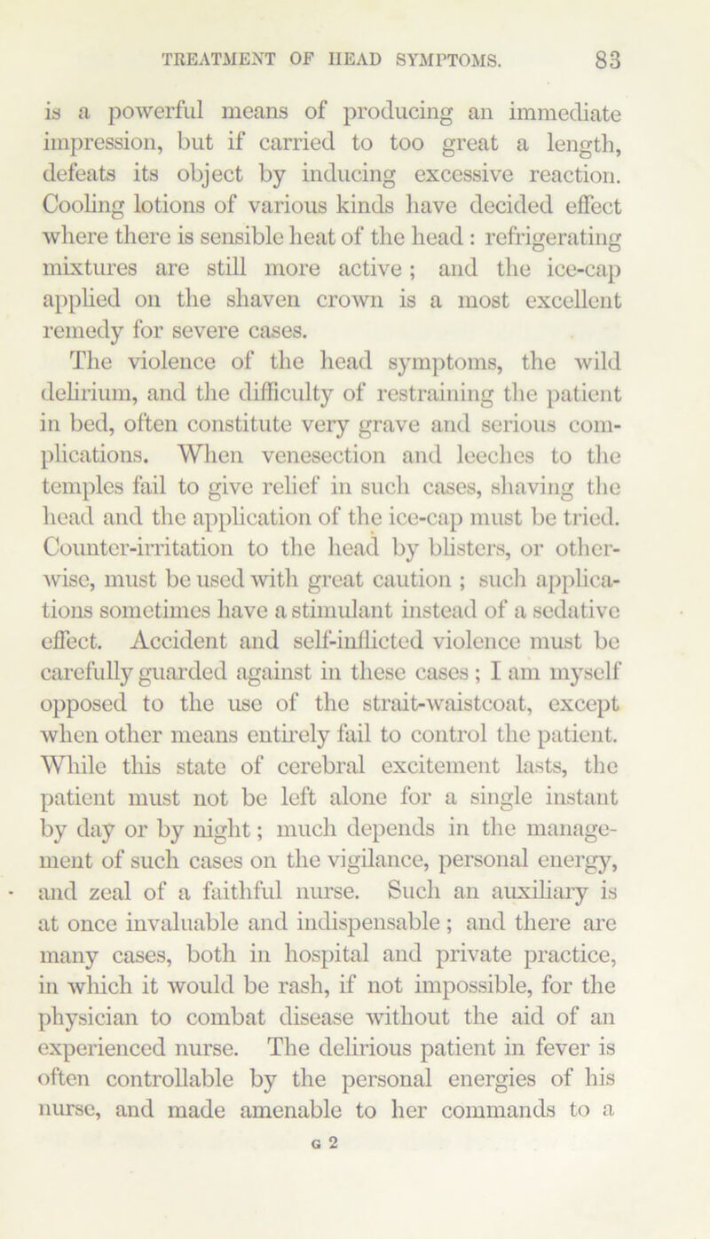 is a powerful means of producing an immediate impression, but if carried to too great a length, defeats its object by inducing excessive reaction. Cooling lotions of various kinds have decided effect where there is sensible heat of the head : refrigerating mixtures are still more active; and the ice-cap applied on the shaven crown is a most excellent remedy for severe cases. The violence of the head symptoms, the wild delirium, and the difficulty of restraining the patient in bed, often constitute very grave and serious com- phcations. When venesection and leeches to the temples fail to give relief in such cases, shaving tlie head and the apphcation of the ice-cap must be tried. Counter-irritation to the head by bhsters, or otlier- Avise, must be used with great caution ; such ap})lica- tions sometimes have a stimulant instead of a sedative effect. Accident and self-inllicted violence must be carefully guarded against in these cases ; I am myself opposed to the use of the strait-waistcoat, except when other means entirely fail to control the patient. Wliile this state of cerebral excitement lasts, the patient must not be left alone for a single instant by day or by night; much depends in the manage- ment of such cases on the vigilance, personal energy, and zeal of a faithful nurse. Such an auxiliary is at once invaluable and indispensable ; and there are many cases, both in hospital and private practice, in which it would be rash, if not impossible, for the physician to combat disease without the aid of an experienced nurse. The delirious patient in fever is often controllable by the personal energies of his nurse, and made amenable to her commands to a