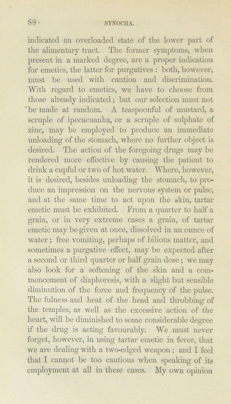 88- indicated an overloaded state of the lower part of the alimentary tract. The former symptoms, wlien present in a marked degree, are a proper indication for emetics, the latter for purgatives : both, however, must be used with caution and disciiminatioii. With regard to emetics, we have to choose from those abeady indicated; but our selection must not 'be made at random. A teaspoonful of mustard, a scruple of ipecacuanha, or a scruple of sulphate of zinc, may be employed to produce an immediate unloading of the stomach, where no further object is desired. The action of the foregoing drugs may be rendered more effective by causmg the patient to chink a cupful or two of hot water. Wliere, however, it is desired, besides unloachng the stomach, to pro- duce an impression on the nervous system or pulse, and at the same time to act upon the skin, tartar emetic must be exliibited. Trom a quarter to half a grain, or in very extreme cases a grain, of tartar emetic may be given at once, dissolved in an ounce of water ; free vomiting, perhaps of bihous matter, and sometimes a pm’gative effect, may be expected after a second or third quarter or half grahi dose; we may also look for a softening of the sldn and a com- mencement of chaphoresis, with a shght but sensible chminution of the force and frequency of the pulse. The fulness and heat of the head and throbbing of the temples, as well as the excessive action of the heart, will be diminished to some considerable de<rree if the drug is acting favourably. We must never forget, however, in using tartar emetic in fever, that we are dealing with a two-edged weapon ; and I feel that I cannot be too cautious when speaking of its emidoyinent at all in these cases. My own opinion