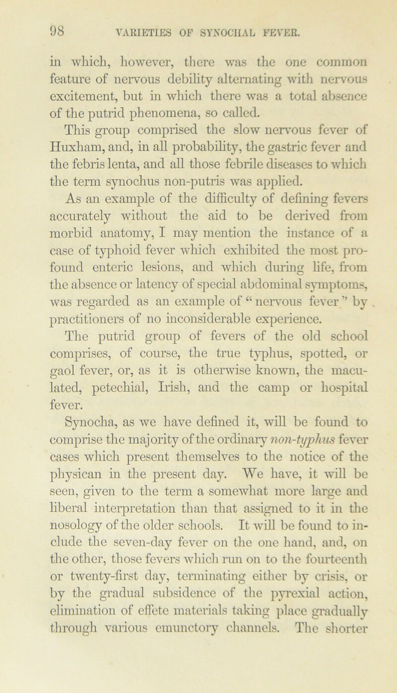 in which, however, there Avas the one common feature of nervous debihty alternating with nervoas excitement, but in which there was a total alisence of the putrid phenomena, so called. This group comprised the slow nervous fever of Huxham, and, in all probabdity, the gastric fever and the febris lenta, and all those febrile dLseases to Avhich the term synochus non-putris Avas apphed. As an example of the difficulty of defining fevers accurately without the aid to be derived from morbid anatomy, I may mention the instance of a case of typhoid fever which exliibited the most pro- found enteric lesions, and Avhich diu’Lng hfe, fi’om the absence or latency of special abdominal symptoms, was regarded as an example of “ neiwous fever ” by practitioners of no inconsiderable experience. The putrid group of fevers of the old school comprises, of course, the true typhus, spotted, or gaol fever, or, as it is otherAvise knoAvn, the macu- lated, petechial, Irish, and the camp or hospital fever. Spiocha, as we have defined it, AviU be found to comprise the majority of the orcUnary non-tyiolius fever cases which present themselves to the notice of the physican in the present day. We have, it Avill be seen, given to the term a somewhat more large and hberal interpretation than that assigned to it in the nosology of the older schools. It AviU be found to in- clude the seven-day fever on the one hand, and, on the other, those fevers Avhich run on to tlie fourteenth or tAventy-first day, terminating either by crisis, or by the gradual subsidence of the pyi'exial action, elimination of effete materials taking place gi'adually through various emunctory channels. The shorter