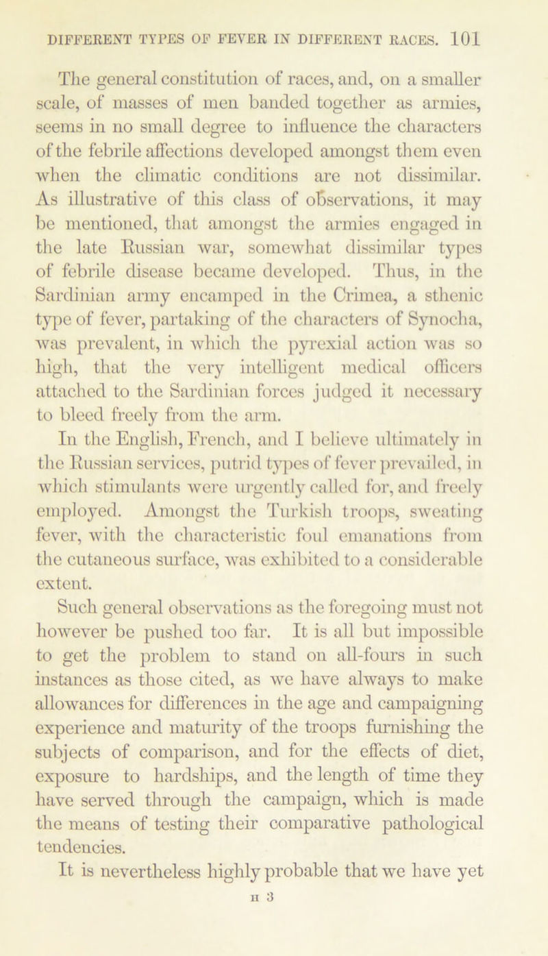 Tlie general constitution of races, and, on a smaller scale, of masses of men banded together as armies, seems in no small degree to influence the characters of the febrile affections developed amongst them even when the climatic conditions are not dissimilar. As illustrative of this class of observations, it may be mentioned, that amongst the armies engaged in the late Eussian war, somewhat dissimilar types of febrile disease became developed. Thus, in the Sardinian army encamped in the Crimea, a sthenic t}pe of fever, partaking of the characters of Synocha, Avas prevalent, in Avhich the pjuexial action was so high, that the very intelligent medical officers attached to the Sardinian forces judged it necessaiy to bleed freely from the arm. In the English, French, and I believe ultimately in the Eussian services, putrid tj^ies of fever prevailed, in Avhich stimulants were urgently called for, and i’reely employed. Amongst the Turkish troo})s, sweating fever, Avith the characteristic foul emanations fi’om the cutaneous surface, Avas exhibited to a considerable extent. Such general observations as the foregoing must not hoAveA'er be pushed too far. It is all but impossible to get the problem to stand on all-fours in such mstances as those cited, as Ave liaA'e always to make allowances for differences in the age and campaigning experience and maturity of the troops furnishhig the subjects of comparison, and for the effects of diet, exposure to hardships, and the length of time they have served through the campaign, which is made the means of testhig their comparative pathological tendencies. It is nevertheless highly probable that we have yet