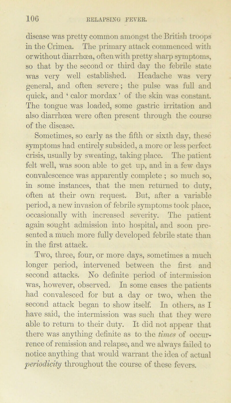 disease was pretty common amongst the British troojis in the Crimea. The primary attack commenced with or without diarrhoea, often-with pretty sharp symptoms, so that by the second or third day the febrile state was very well established. Headache was very general, and often severe; the pulse was full and quick, and ‘ calor mordax ’ of the skin was constant. The tongue was loaded, some gastric irritation and also diarrhoea were often present through the course of the disease. Sometimes, so early as the fifth or sixth day, these symptoms had entirely subsided, a more or less perfect crisis, usually by sweating, taking place. The patient felt well, was soon able to get up, and in a few days convalescence was apparently complete ; so much so, in some instances, that the men returned to duty, often at their own request. But, after a variable period, a new invasion of febrile symptoms took place, occasionally with increased severity. The patient again sought admission into hospital, and soon pre- sented a much more fully developed febrile state than in the first attack. Two, three, four, or more days, sometimes a mucli longer period, intervened between the first and second attacks. No definite period of intermission was, however, observed. In some cases the patients had convalesced for but a day or two, when the second attack began to show itself. Li otliem, as I have said, the intermission was such that they were able to retmm to their duty. It did not appear that there was anything definite as to the times of occur- rence of remission and relapse, and we alwaj's fiuled to notice anything that would warrant tlie idea of actual periodicity throughout the com’se of these fevers.