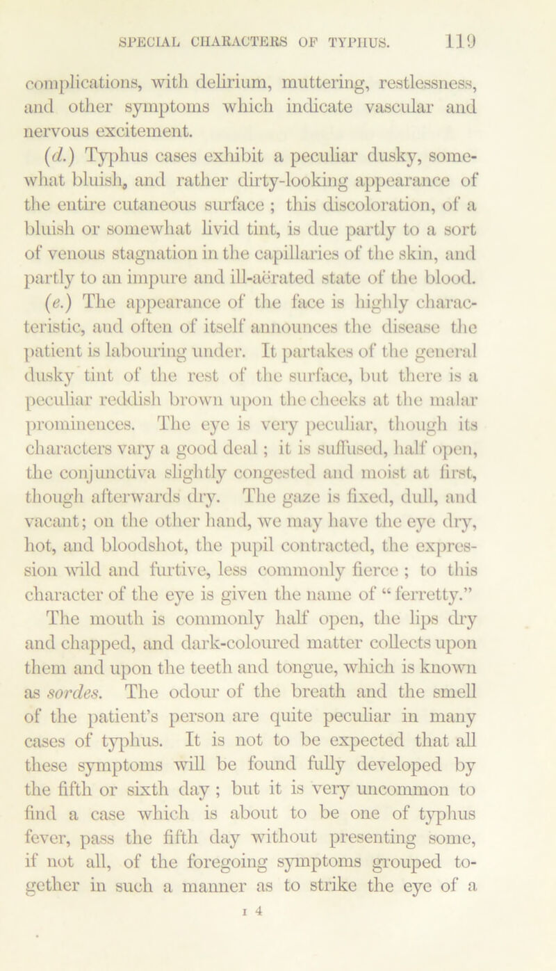 SPECIAL CHAEACTEES OP TYPHUS. 110 00111 pliccations, with delirium, muttering, restlessness, and otiier symptoms which indicate vascidar and nervous excitement. (d.) Tyqihiis cases exliibit a peculiar dusky, some- what bluish, and rather dirty-looking appearance of the enth'e cutaneous sirrface ; this discoloration, of a bluish or somewhat hvid tint, is due partly to a sort of venous stagnation in the capillaries of the skin, and partly to an impure and iU-aerated state of the blood. (e.) The appearance of the face is highly charac- teristic, and often of itself aimoimces the disease the patient is labouring under. It partakes of the general dusky tint of the rest of the surface, but there is a peculiar reddish brown upon the cheeks at tlie malar prominences. The eye is very peculiar, though its characters vary a good deal; it is sulTused, half open, the conjunctiva slightly congested and moist at first, though afterwards dry. Tlie gaze is fixed, dull, and vacant; on the other hand, we may have the eye diy, hot, and bloodshot, the pupil contracted, the expres- sion vfild and furtive, less commonly fierce ; to this character of the eye is given the name of “ ferretty.” The mouth is commonly half open, the lips diy and chapped, and dark-coloured matter collects upon them and upon the teeth and tongue, which is known as sordes. The odour of the breath and the smeU of the patient’s person are quite pecuhar in many cases of typhus. It is not to be expected that all these symptoms will be found fully developed by the fifth or sixth day ; but it is very uncommon to find a case which is about to be one of t}q>hus fever, pass the fifth day without presenting some, if not all, of the foregoing sjnnptoms grouped to- gether in such a manner as to strike the eye of a