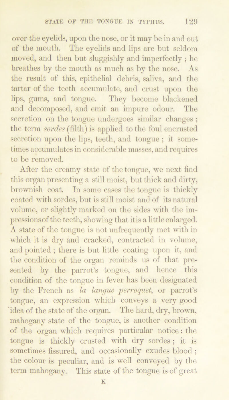 over the eyelids, upon the nose, or it may be in and out of tlie mouth. The eyelids and lips are but seldom moved, and then but sluggishly and imperfectly ; he breathes by the mouth as much as by the nose. As the result of this, epithelial debris, saliva, and the tartar of the teeth accumulate, and crust upon the lips, gums, and tongue. They become blackened and decomposed, and emit an impure odour. The secretion on tlie tongue undergoes similar changes ; the term sordes (filth) is apphed to the foul encrusted secretion upon the lips, teeth, iind tongue ; it some- times accumulates in considerable masses, and requires to be removed. After the creamy state of the tongue, we next find this organ presenting a still moist, but thick and dirty, broAvnish coat. In some cases the tongue is tliickly coated Avith sordes, but is still moist ami of its natural A’olume, or slightly marked on the sides Avith the ini- pressionsof the teeth, shoAving that itis a little enlarged. A state of the tongue is not unfrequently met Avith in Avhich it is dry and cracked, contracted in volume, and pointed ; there is but little coating upon it, and the condition of the organ reminds us of that pre- sented by the parrot’s tongue, and hence this condition of the tongue in fever has been designated by the French as la langiie perroquet, or parrot’s tongue, an expression Avhich coiweys a very good 'idea of the state of the organ. The hard, dry, broAvn, mahogany state of the tongue, is another condition of the organ Avhich requires particular notice: the tongue is thickly crusted with dry sordes; it is sometimes fissured, and occasionally exudes blood ; the colour is peculiar, and is well conveyed by the term mahogany. This state of the tongue is of great