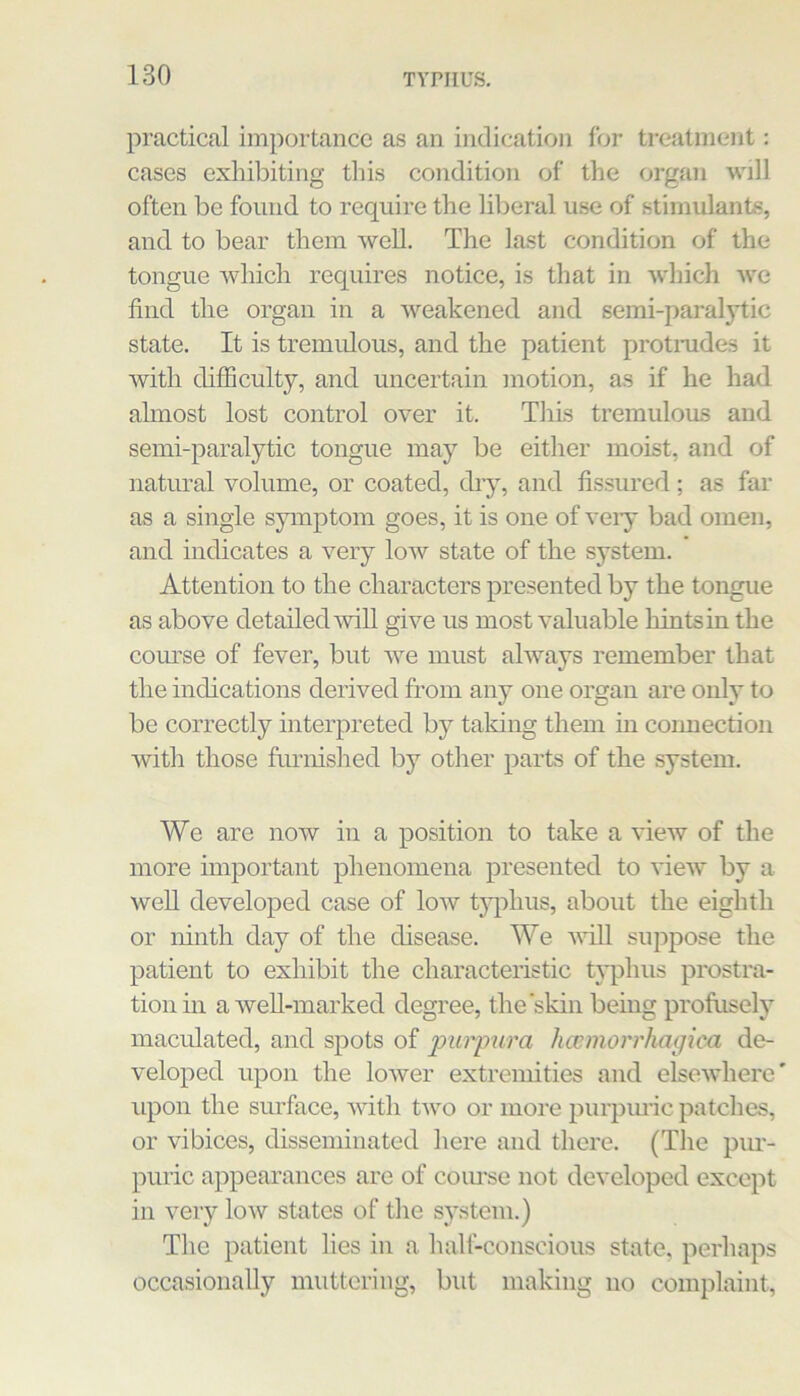 practical importance as an indication for treatment: cases exhibiting this condition of the organ will often be found to require the liberal use of stimulants, and to bear them well. The last condition of the tongue which requires notice, is that in which we find the organ in a weakened and semi-paralytic state. It is tremidous, and the patient protmdes it with difficulty, and uncertain motion, as if he had almost lost control over it. This tremulous and semi-paralytic tongue may be either moist, and of natural volume, or coated, diy, and fissured; as far as a single symptom goes, it is one of veiy bad omen, and indicates a very low state of the system. Attention to the characters presented by the tongue as above detailed wiU give us most valuable hints in the com’se of fever, but we must always remember that the indications derived fi’om any one organ are only to be correctly interpreted by taking them in connection with those furnished by other parts of the system. We are now in a position to take a view of the more important phenomena presented to view by a weU developed case of low typhus, about the eighth or ninth day of the disease. We vfill suppose the patient to exhibit the characteristic typhus prostra- tion in a weU-marked degree, the‘skin being profusely maculated, and spots of 'pur'pw'a hwmorrhaciica de- veloped upon the lower extremities and elsewhere' upon the surface, with tAvo or more purpuric patches, or vibices, disseminated here and there. (The piu’- puric appearances are of coiu’se not developed except in very low states of the sj'stem.) The patient lies in a halt-conscious state, perhaps occasionally muttering, but making no complaint.