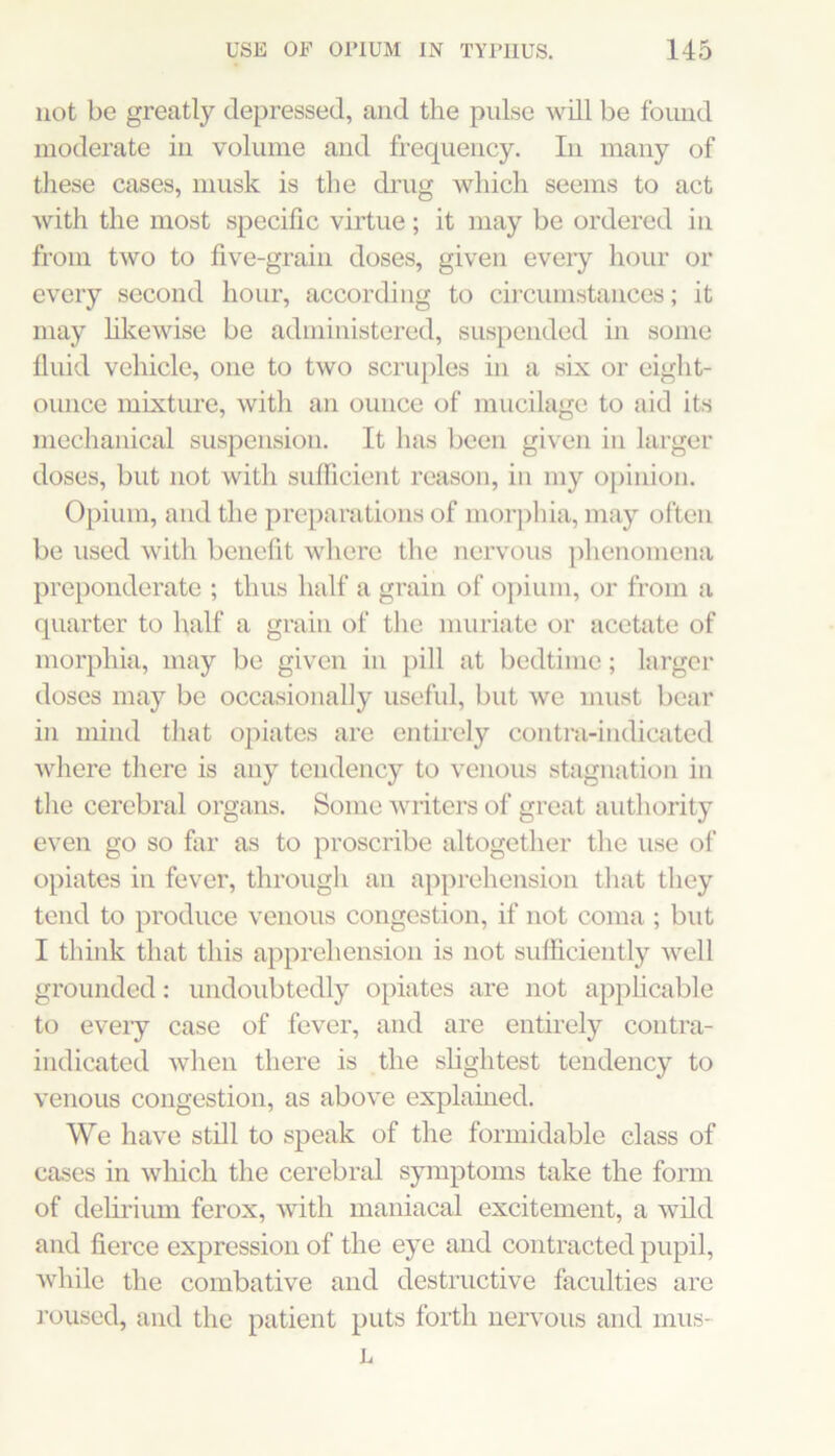 not be greatly depressed, and the pulse will be found moderate in volume and frequency. In many of these cases, musk is the di’ug which seems to act with the most specific virtue; it may be ordered in from two to five-grain doses, given every hour or every second hour, according to circumstances; it may hkewise be administered, suspended in some Iluid vehicle, one to two scriqiles in a six or eight- ounce mixture, with an ounce of mucilage to aid its mechanical suspension. It has been given in larger doses, but not with sulficient reason, in my o}iinion. Opium, and the preparations of morjihia, may often be used with benefit where the nervous phenomena preponderate ; thus half a grain of 0])iuni, or from a quarter to half a grain of the muriate or acetate of morphia, may be given in pill at bedtime; larger doses may be occasionally useful, but we must bear in mind that opiates are entirely contra-indicated where there is any tendency to venous stagnation in the cerebral organs. Some vuiters of great authority even go so far as to proscribe altogether the use of opiates in fever, through an apprehension tliat they tend to produce venous congestion, if not coma ; but I think that this apprehension is not sufficiently well grounded; undoubtedly opiates are not apphcable to eveiy case of fever, and are entirely contra- indicated when there is the slightest tendency to venous congestion, as above explained. We have still to speak of the formidable class of cases in which the cerebral symptoms take the form of delii’ium ferox, with maniacal excitement, a wild and fierce expression of the eye and contracted pupil, while the combative and destructive faculties are roused, and the patient puts forth nervous and mus- L