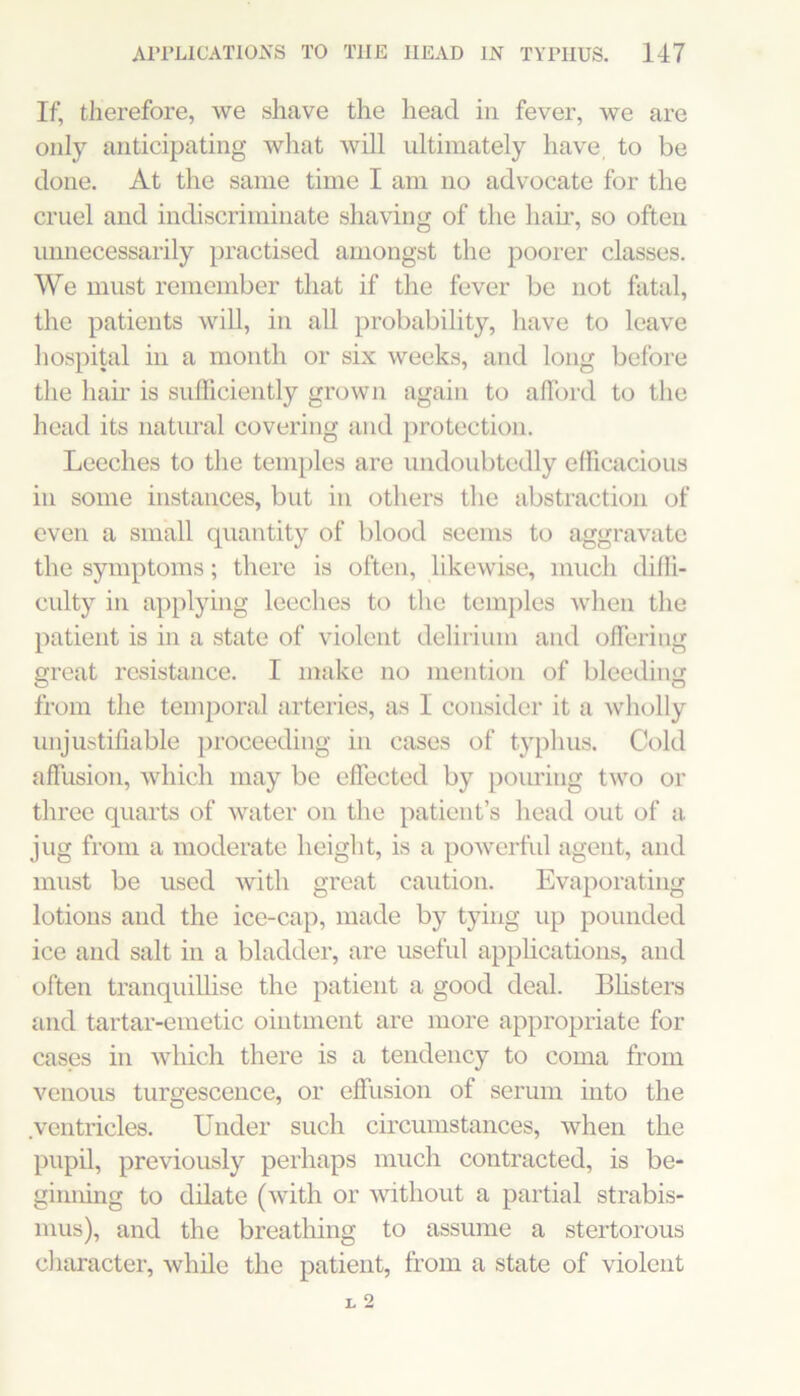 If, therefore, we shave the head in fever, we are only anticipating what will ultimately have to be done. At the same time I am no advocate for the cruel and indiscriminate shaving of the hair, so often unnecessarily practised amongst the pooler classes. We must remember that if the fever be not fatal, the patients will, in all probability, have to leave hospital in a month or six weeks, and long before the hair is sulFiciently grown again to afford to the head its natural covering and protection. Leeches to the temples are undoubtedly efficacious in some instances, but in others the abstraction of even a small quantity of blood seems to aggravate the symptoms; there is often, likewise, much diffi- culty in applying leeches to the temjiles when the patient is in a state of violent delirium and offering great resistance. I make no mention of bleeding from the temporal arteries, as I consider it a wholly unjustifiable proceeding in cases of typhus. Cold affusion, which may be effected by poiu’ing two or three quarts of water on the patient’s head out of a jug from a moderate height, is a powerhil agent, and must be used with great caution. Evaporating lotions and the ice-cap, made by tying up pounded ice and salt in a bladder, are useful apphcations, and often tranquiUise the patient a good deal. Bhsters and tartar-emetic ointment are more appropriate for cases in which there is a tendency to coma from venous turgescence, or effusion of serum into the .ventricles. Under such circumstances, when the pupil, previously perhaps much contracted, is be- ginning to dilate (with or without a partial strabis- mus), and the breatliing to assume a stertorous character, while the patient, from a state of violent