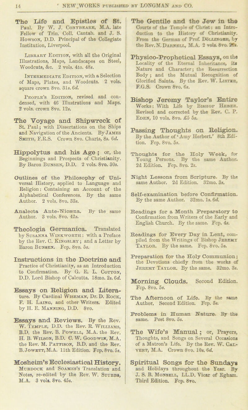 The Life and Epistles of St. Paul. By W. J. Conybeakk, M.A. late Fellow of Trin. Coll. Cantab, and J. S. Howson, D.D. Principal of the Collegiate Institution, Liverpool. Library Edition, with all the Original Illustrations, Maps, Landscapes on Steel, Woodcuts, &c. 2 vols. 4to. 48s. Intermediate Edition, with a Selection of Maps, Plates, and Woodcuts. 2 vols. square crown 8vo. 31s. 6rf. People’s Edition, revised and con- densed, with 4G Illustrations and Maps. 2 vols. crown 8vo. 12s. The Voyage and Shipwreck of St. Paul; with Dissertations on the Ships and Navigation of the Ancients. By James Smith, F.R.S. Croivn 8vo. Charts, 8s. 6d. Hippolytus and his Age ; or, the Beginnings and Prospects of Christianity. By Baron Bunsen, D.D. 2 vols. 8vo. 30s. Outlines of the Philosophy of Uni- versal History, applied to Language and Religion: Containing an Account of the Alphabetical Conferences. By the same Author. 2 vols. 8vo. 33s. Analecta Ante-Wicsena. By the same Author. 3 vols. 8vo. 42s. Theologia Germanica. Translated by Susanna Wink worth : with a Preface by the Rev. C. Kingsley ; and a Letter by Baron B unsen. Fcp. 8vo. 5s. Instmctions in the Doctrine and Practice of Christianity, as an Introduction to Confirmation. By G. E. L. Cotton, D.D. Lord Bishop of Calcutta. 18mo. 2s. 6rf. Essays on Religion and Litera- ture. By Cardinal Wiseman, Dr. D. Rock, F. H. Laing, and other Writers. Edited by H. E. Manning, D.D. 8vo. Essays and Reviews. By the Rev. W. Temple, D.D. the Rev. R. Williams, B.D. the Rev. B. Powell, M.A. the Rev. H. B. Wilson, B.D. C. W. Goodwin, M.A. the Rev. M. Pattison, B.D. and the Rev. B. Jowbtt,M.A. 11th Edition. Fcp.8vo.6s. Mosheim’s Ecclesiastical History, Murdock and Soames’s Translation and Notes, re-edited by the Rev. W. Stubbs, M.A. 3 vols. 8vo. 45s. The G<3ntile and the Jew in the Courts of the Temple of Christ: an Intro- duction to the History of Christianity. From the German of Prof. D<5llinobr, by the Rev.N. Darnell, M.A 2 vols. 8vo. 2fs. Physico-Prophetical Essays, on the Locality of the Eternal luheritance, its Nature and Character; the Resurrection Body; and the Mutual Recognition of Glorified Saints. By the Rev. W. Lister, F.G.S. Crown 8vo. 6s. Bishop Jeremy Taylor’s Entire Works: With Life by Bishop Hebee. Revised and corrected by the Rev. C. P. Eden, 10 vols. 8vo. £o 5s. Passing Thoughts on Religion. By the Author of ‘ Amy Herbert.’ 8th Edi- tion. Fcp. 8vo. 6s. Tlioughits for th.e Holy Week, for Young Persons. By the same Author. 2d Edition. Fcp. 8vo. 2s. NigM Xiessons from Scripture. By the same Author. 2d Edition. 32mo. 3s. Self-examination before Conflxxnation. By the same Author. 32mo. Is. 6cL Readings for a Month Preparatory to Confirmation from Writers of the Early and English Church. By the same. Fcp. 4s. Readings for Every Day in Lent, com- piled from the Writings of Bishop Jkremt Taylor. By the same. Fcp. 8vo. 5s. Preparation for the Holy Communion; the Devotions chiefly from the works <rf Jeremy Taylor, By the same. 32mo. 3s. Morning Clouds. Second Edition. Fcp. 8vo. 5s. The Afternoon of Life. By the same Author. Second Edition. Fcp. 5s. Problems in Human Nature. By th« same. Post Svo. 5s. The Wife’s Manual; or. Prayers, Thoughts, and Songs on Several Occasions of a Matron’s Life. By the Rev. W. Cal- vert, M.A Crown Svo. 10s. 6d. Spiritual Songs for the Sundays and Holidays throughout the Year. By J. S. B. Monskll, LL.D. Yicar of Egham. Third Edition. Fcp. 8vo.