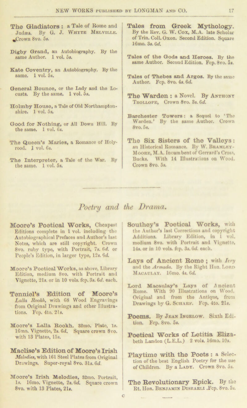 The Gladiators : a Tale of Rome and Jud«a. By G. J. Whyte Melville. ^rown 8vo. 5s. Digby Grand, an Autobiography. By the same Author. 1 vol. 5i. Kate Coventry, an Autobiography. By the same. 1 vol. 5s. General Bounce, or the Lady and the Lo- custs. By the same. 1 vol. 5s. Holmby House, a Tale of Old Northampton- shire. 1 vol. 5s. Good for Nothing, or All Down Hill. By the same. 1 vol. Gs. The Queen’s Maries, a Eoiimncc of Holy- rood. 1 vol. Cs. The Interpreter, a Tale of the War. By the same. 1 vol. 5s. Tales from Greek Mythology. By the Rev. G. W. Cox, M.A. late Scholar of Trin. Coll. Oxon. Second Edition. Square 16mo. 3s. Gd. Tales of the Gods and Heroes. By the same Author. Second Edition. Fcp. 8vo. 5s. Tales of Thebes and Argos. By the same Author. Fcp. 8vo. 4s. Gd, The Warden : a Novel. By Anthony Tuollope, Crown 8vo. 3s. Gd. Barchester Towers: a Sequel to ‘The Warden.’ By the same Author. Crown 8vo. 5s. The Six Sisters of the Valleys: an Historical Romance. By W. Bra.mley- Moork, M..\. Incumbent of Gerrard’s Cros», Bucks. With 14 Illustrations on Wood. Crown 8vo. 5s. Poetry and the Drama. Moore’s Poetical Works, Cheapest Editions eomplete in 1 vol. including the Autobiographical Prefaces and Author’s lust Notes, which are still copyright. Crown 8vo. ruby type, with Portrait, 7s. Gd. or People’s Edition, in larger type, 12s. Gd. Moore’s Poetical Works, as above, Library Edition, medium 8vo. with Portrait and Vignette, 21s. or in 10 vols. fcp. 3s. Gd. each. Tenniel’s Edition of Moore’s Lalla Rookh, with 08 Wood Engravings from Original Drawings and other Illustra- tions. Fcp. 4to. 21s. Moore’s Lalla Bookh. 33mo. Plato, Is. IGmo. Vignette, 2s. Gd. Square crown 8vo. with 13 Plates, 15s. Maclise’s Edition of Moore’s Irish ilfefodtes, with 161 Steel Plates from Original Drawings. Super-royal 8vo. 31s. 6d. Moore’s Irish Melodies, S2mo. Portrait, l.s. ICmo. Vignette, 2s. Gd. Square crown 8vo. with 13 Plates, 21s. Southey’s Poetical Works, with the .Author’s last Corrections and copyright Additions. Library Eiiition, in 1 vol. medium 8vo. with Portrait and Vignette, 14s. or in 10 vols. fcp. 3s. Gd. each. Lays of Ancient Rome ; with hn/ and the Armada. By the Right Hon. Lord Macaulay. ICnio. 4s. Gd. I Lord Macaulay’s Lays of Ancient Rome. With 90 Illustrations on Wood, Original and from the Antiqne, from Drawings by G. Scn.v.Rf. Fcp. 4to. 21s. Poems. By Jean Inoelow. Sixth Edi- tion. Fcp. 8vo. 5s. Poetical Works of Letitia Eliza- beth Landon (L.E.L.) 2 vols. IGmo. 10s. Playtime with the Poets : a Selec- tion of the best English Poetry for the use of Children. By a Lady. Crown 8vo. 5s. The Revolutionary Epick. By the Rt. Hon. Benjamin Disraeli .Fcp. 8vo. 5s. c