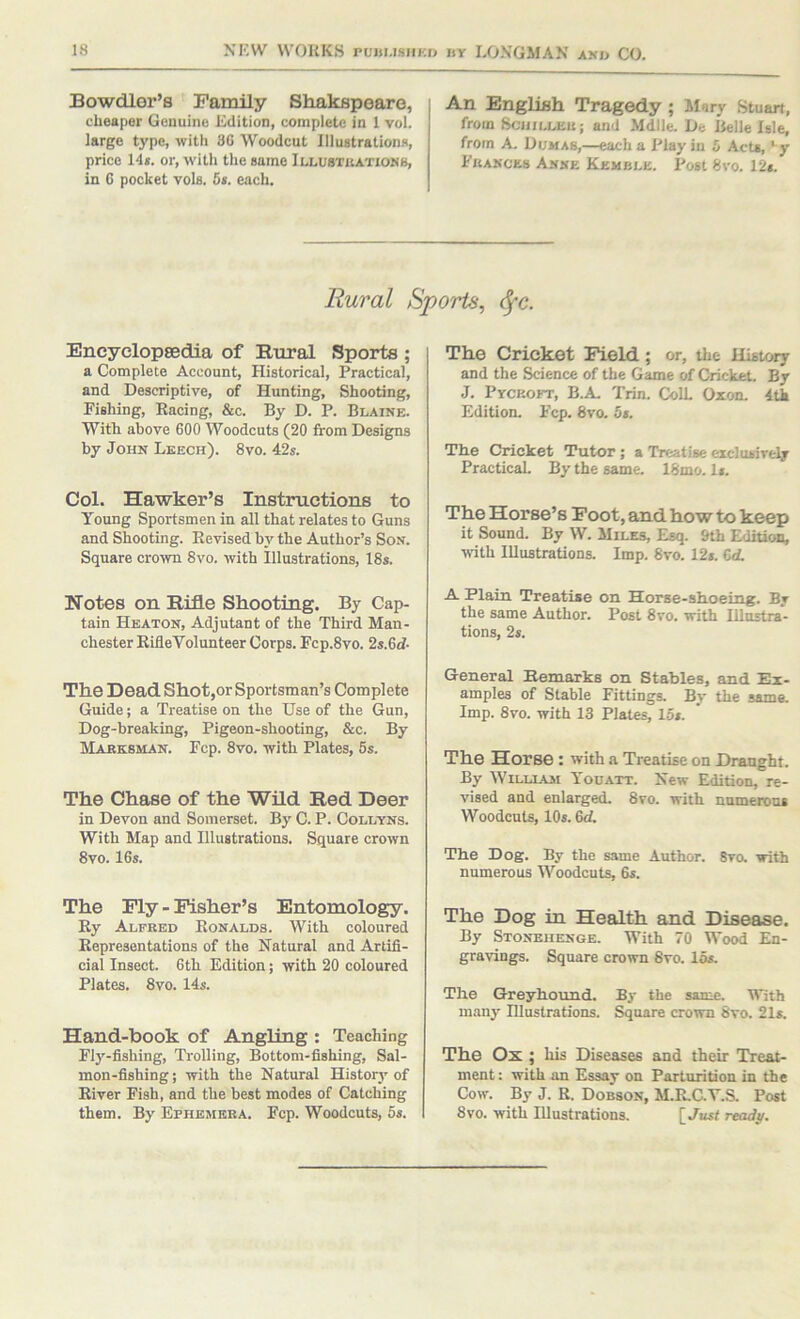 Bowdler’s Family Shakspeare, cheaper Genuine Edition, complete in 1 vol. large type, with 8G Woodcut Illustrations, price 145. or, with the same Illubtbatiokb, in 6 pocket vole. 65. each. An English Tragedy; Mary Stuart, from SciiiLLEn; and Mdlle. De Belle Isle, from A. Dumas,—each a Play in 5 Acts, * y Pkakces Axxe Kemble. Post 8vo. 12s. Rural Sports^ <^-c. Encyelopsedia of Rural Sports ; a Complete Account, Historical, Practical, and Descriptive, of Hunting, Shooting, Fishing, Racing, &c. By D. P. Blaine. With above 600 Woodcuts (20 from Designs by John Leech). 8vo. 42s. Col. Hawker’s Instructions to Young Sportsmen in all that relates to Guns and Shooting. Revised by the Author’s Son. Square crown 8vo. with Illustrations, 18s. Notes on Rifle Shooting. By Cap- tain Heaton, Adjutant of the Third Man- chester RifleVolunteer Corps. Fcp.8vo. 2s.6d- The Dead Shot,or Sportsman’s Complete Guide; a Treatise on the Use of the Gun, Dog-breaking, Pigeon-shooting, &c. By Maeksman. Fcp. 8vo. with Plates, 5s. The Chase of the Wild Red Deer in Devon and Somerset. By C. P. Collyns. With Map and Illustrations. Square crown 8vo. 16s. The Fly - Fisher’s Entomology. Ry Alfred Ronalds. With coloured Representations of the Natural and Artifi- cial Insect. 6th Edition; with 20 coloured Plates. 8vo. 14s. Hand-book of Angling : Teaching Fly-fishing, Tinlling, Bottom-fishing, Sal- mon-fishing; with the Natural History of River Fish, and the best modes of Catching them. By Ephemera. Fcp. Woodcuts, 5s. The Cricket Field; or, the History and the Science of the Game of Cricket. By J. Pyckoft, B.A, Trin. ColL Oxon. 4tk Edition. Fcp. 8vo. 5s. Tlie Cricket Tutor; a Treatise eiclusively Practical By the same. 18mo. I5. The Horse’s Foot, and how to keep it Sound. By W. Miles, Esq. 9th EditicHS, with Illustrations. Imp. 8vo. 12f. Cd. A Plain Treatise on Horse-shoeing. By the same Author. Post 8ro. with Illustra- tions, 2s. General Eemarks on Stables, and Ex- amples of Stable Fittings. By the same. Imp. 8vo. with 13 Plates, 15s. The Horse : with a Treatise on Draught. By WiLLiAsi Youatt. New Edition, re- vised and enlarged. 8vo. with numerous Woodcuts, IO5. &d. The Dog. By the same Author. Svo. with numerous Woodcuts, 6s. The Dog in Health and Disease. By Stonehenge. With 70 Wood En- gravings. Square crown Svo. los. The Greyhound. By the same. With many Illustrations. Square crown Svo. 21s. The Ox ; his Diseases and their Treat- ment : with xm Essay on Parturition in the Cow. By J. R. Dobson, M.R.GY.S. Post Svo. with Illustrations. [,/ust ready.