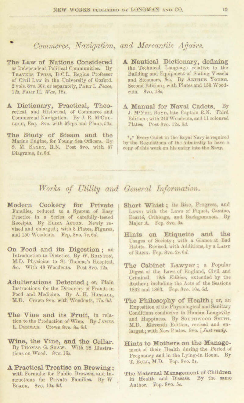 Commerce^ Navigation, and Mercantile Afairs. The Law of Nations Considered ' as Independent Political Communities. Bj’ Travkus Twiss, D.C.L. Regius Professor of Civil Law iii the University of Oxford. 2 vols. 8vo. 30s. or separately, Part I. Peace, 12s. Part II. War, 18s. A Dictionary, Practical, Theo- retical, and Historical, of Commerce and j Commercial Navigation. By J. R. M‘Cul- j LOCH, Esq. 8vo. with Maps and Plans, 50s. j The Study of Steam and the | Marino Engine, for Young Sea OflBcors. By ' 8. M. Saxby, R.N. Post 8vo. with 87 i Diagrams, 5s. Gd. ' A Nautical Dictionary, defining the Technical Language relative to the Building and Equipment of Sailing Vessels and Steamers, &c. By Arthur Youno. Second Edition; with Plates and 150 Wood- cuts. 8vo. 18s. A Manual for Naval Cadets. By J. M‘Nkil Boyd, late Captain R.N. Third Edition ; with 240 Woodcuts, and 11 coloured Plates. Post 8vo. 12s. Gd. *,* Every Cadet in the Royal Navy is required by the ReK»lations of thi^ Admiralty to have a oopy of this work on his entry into the Navy. Works of Utility and General Tnformation. Modern Cookery for Private Eamilies, reduced to a System of Easy Practice in a Series of carefully-tested Receipts. By Euza Acton. Newly re- vised and enlarged; with 8 Plates, Figures, and 150 Woodcuts. Fcp. 8vo. 7s. Od. I On Pood and its Digestion ; an ' Introduction to Dietetics. By W. Brinton, M.D. Physician to St. ITiomas’s Hospital, &c. With 48 Woodcuts. Post 8vo. 12s. Adulterations Detected; or. Plain Instructions for the Discovery of Frauds in i Food and Medicine. By A. H. Hassall, M.D. Crown 8vo. with Woodcuts, 17s. 6d. The Vine and its Fruit, in rela- tion to the Production of Wine. By James L. Denman. Crown 8vo. 8s. 6d. Wine, the Vine, and the Cellar. By Thomas G. Shaw. With 28 Illustra- tions on Wood. 8vo. 16s. A Practical Treatise on Brewing; with Formulae for Public Brewers, and In- ; structions for Private Families. By W J Black. 8vo. 10s. 6d. Short Whist; its Rise, Progress, and Laws; with the Laws of Piquet, Cassino, Ecart^, Cribbage, and Backgammon. By Major X. Fcp. 8vo. 3s. Hints on Etiquette and the Usages of Society; with a Glance at Bad Habits. Revised, with Additions, by a Lady of Rank. Fcp. 8vo. 2s. Gd. The Cabinet Lawyer; a Popular Digest of the Laws of England, Civil and Criminal. 19tA Edition, extended by tli* Author; including the Acts of the Sessions 1862 and 1863. Fcp. 8vo. 10s. Gd. The Philosophy of Health; or, an Exposition of the Physiological and Sanitary Conditions conducive to Human Longevity and Happiness. By Southwood Smith, M.D. Eleventh Edition, revised and en- larged ; with New Plates. 8vo. [ Jus< ready. Hints to Mothers on the Manage- ment of their Health during the Period of Pregnancy and in the Lying-in Room. By T. Bull, M.D. Fcp. 8vo. 5s. The Maternal Management of Children in Health and Disease. By the same Author. Fcp- 8vo. os.