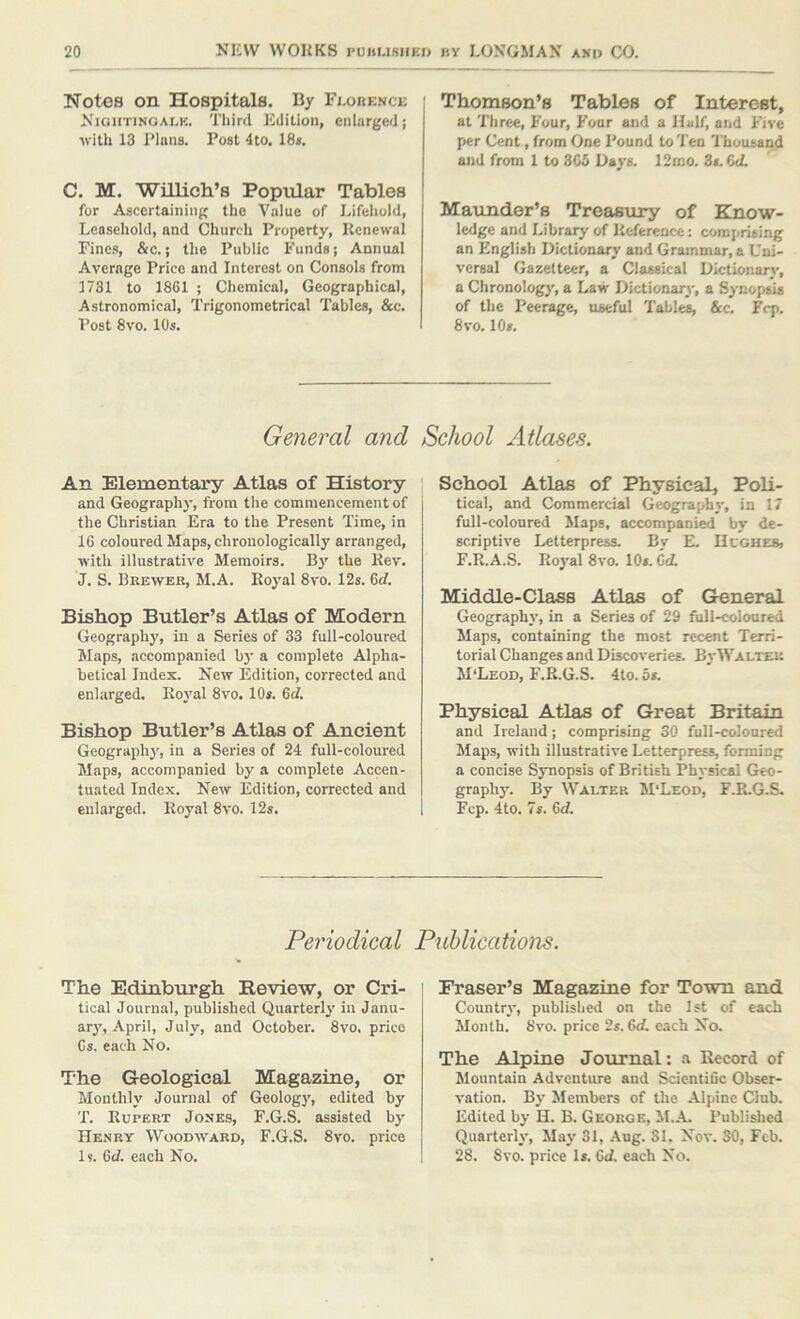 Notes on Hospitals. B/ Fi-ohence Nioiitinoalk. Third Eililion, enlarged; ■with 13 Plans. Post 4to. 18*. C. M. Willich’s Popular Tables for Ascertaining the Value of Lifehold, Leasehold, and Church Property, Renewal Fines, &c.; the Public Funds; Annual Average Price and Interest on Consols from 1731 to 1861 ; Chemical, Geographical, Astronomical, Trigonometrical Tables, &c. Post 8vo. 10s. ! Thomson’s Tables of Interest, at Three, Four, Four and a Half, and Five per Cent, from One Pound to Ten I'housand end from 1 to 3C5 Days. 12mo. 3s. 6<L Maunder’s Treasury of Know- ledge and Library of Reference: comprising an English Dictionary and Grammar, a Uni- versal Gazetteer, a Classical Dictionarj-, a Chronology, a Law Dictionary, a Synopsis of the Peerage, useful Tables, &c. Fcp. 8vo. 10s. General and An Elementary Atlas of History and Geography, from the commencement of the Christian Era to the Present Time, in 16 coloured Maps, chronologically arranged, with illustrative Memoirs. By the Rev. J. S. Bre-wek, M.A. Royal 8vo. 12s. 6rf. Bishop Butler’s Atlas of Modern Geographj’, in a Series of 33 full-coloured Maps, accompanied b}’ a complete Alpha- betical Index. New Edition, corrected and enlarged. Roj'al 8vo. 10*. 6rf. Bishop Butler’s Atlas of Ancient Geography, in a Series of 24 full-coloured Maps, accompanied by a complete Accen- tuated Index. New Edition, corrected and enlarged. Royal 8vo. 12s. School Atlases. School Atlas of Physical, Poli- tical, and Commercial Geography, in 17 full-coloured ilaps, accompanied by de- scriptive Letterpress. Bv E. Hl'gheb, F.R.A.S. Royal 8vo. 10*. Cd Middle-Class Atlas of Greneral Geography, in a Series of 29 full-coloured Maps, containing the most recent Terri- torial Changes and Discoveries. By Walter M'Leod, F.R.G.S. 4to. b$. Physical Atlas of Great Britain and Ireland; comprising 30 full-coloured Maps, with illustrative Letterpress, forming a concise Synopsis of British Physical Geo- graphy. By Walter M'Leod, F.R.G.S. Fcp. 4to. 7s. 6<f. Periodical Publications. The Edinburgh Review, or Cri- tical Journal, published Quarterly in Janu- ary, April, July, and October. 8vo. price 6s. each No. The Geological Magazine, or Monthly Journal of Geology, edited by T. Rupert Jones, F.G.S. assisted by Henry Wood'nvard, F.G.S. 8vo. price Is. 6cf. each No. Fraser’s Magazine for Town and Country, published on the 1st of each Month. 8vo. price 2s. 6d each No. The Alpine Journal: a Eecord of Mountain Adventure and Scientifle Obser- vation. By Members of the Alpine Club. Edited by H. B. George, M.A. Published Quarterly, May 31, Aug. 31, Nov. SO, Feb. 28. 8vo. price Is. Cd each No.