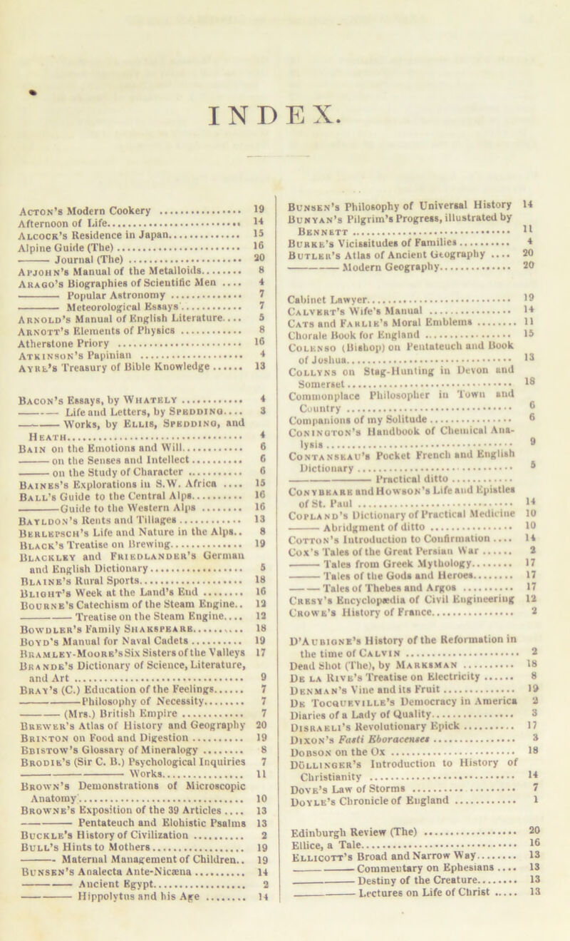 INDEX Acton’s Modern Cookery Afternoon of Life Alcock’s Residence in Japan Alpine Guide (Tbe) Journal (The) Apjohn’s Manual of the Metalloids Arago’s Biographies of Scientific Men .... Popular Astronomy Meteorological Essays' Arnold’s Manual of English Literature.... Arnott’s Elements of Physics Atherstone Priory Atkinson’s Papinian AYRb’s Treasury of Bible Knowledge Bacon’s Essays, by Whately Life and Letters, by SpbddiNO.... Works, by Ellis, Spkodino, and Heath Bain on the Emotions and Will on the Senses and Intellect on the Study of Character Baines’s E.'cplorations iii S.W. Africa .... Ball’s Guide to the Central Alps Guide to the Western Alps Batldon’s Rents and Tillages Berlbpsch’s Life and Nature in the Alps.. Black’s Treatise on Brewing Blackley and Friedlander’s German and English Dictionary Blaine’s Rural Sports Blight’s Week at the Land’s End Bourn e’s Catechism of the Steam Engine.. Treatise on the Steam Engine.... Bowdler’s Family Shakspeare Boyd's Manual for Naval Cadets BRAMLEY-MooRS’sSix Sisters of the Vallejs Brande’s Dictionary of Science, Literature, and Art Bray’s (C.) Education of the Feelings Philosophy of Necessity (Mrs.) British Empire Brewer’s Atlas of History and Geography Brinton on Food and Digestion Bdistow’s Glossary of Mineralog^y Brodie’s (Sir C. B.) Psychological Inquiries ■ Works Brown’s Demonstrations of Microscopic Anatomy Browne’s Exposition of the 39 Articles .... Pentateuch and Elohistic Psalms Buckle’s History of Civilization Bull’s Hints to .Mothers Maternal Management of Children.. Bunsen’s Analecta Ante-Nicseua Ancient Egypt Hippolytus and his Age Bunsen’s Philosophy of Universal History 14 Bunyan’s Pilgrim’s Progress, illustrated by Bennett Burke’s Vicissitudes of Families 4 Butler’s Atlas of Ancient Geography .... 20 .Modern Geography 20 Cabinet Lawyer Calvert’s Wife’s Manual 14 Cats and Fahlik’s Moral Emblems 11 Chorale Book for England 13 CoLHNso (Bishop) on Pentateuch and Book of Joshua '3 CoLLYNS on Stag-Hunting in Devon and Somerset Commonplace Philosopher in 'town and Country ® Companions of my Solitude 6 Coninqton’s Handbook of Chemical Ana- lysis ® CoNTANSEAu's Pocket French and English Dictionary * Practical ditto Con YBEARS andHowsoN’s Life and Epistles of St. Paul i4 Copland’s Dictionary of Practical .Medicine 10 Abridgment of ditto 10 Cotton’s Introduction to Confirmation .... 14 Cox’s Tales of the Great Persian War 2 Tales from Greek .Mythology 17 Tales of the Gods and Heroes 17 Tales of Thebes and Argos 17 Cresy’s Encyclopedia of Civil Engineering 13 Crowe’s History of France 2 D’Aubionb’s History of the Reformation in the time of Calvin ® Dead Shot (The), by Marks.man 18 Db la Rive’s Treatise on Electricity 8 Denman’s Vine and its Fruit 19 Db Tocoueville’s Democracy in .\merica 2 Diaries of a Lady of Quality 3 Disraeli’s Revolutionary Epick 17 Dixon’s Fatti Eboraceniet 3 Dobso.n on the Ox 18 DOllinger’s Introduction to History of Christianity 14 Dove’s Law of Storms 7 Doyle’s Chronicle of England 1 Edinburgh Review (The) 20 Ellice, a Tale 1® Ellicott’s Broad and Narrow Way 13 Commentary on Ephesians .... 13 Destiny of the Creature 13 Lectures on Life of Christ 13 19 14 15 16 20 8 4 7 7 5 8 16 4 13 4 3 4 6 6 6 15 16 16 13 8 19 5 18 16 13 13 18 19 17 • 9 7 7 7 20 19 8 i 7 11 10 13 > 13 2 19 19 14 2 . 14