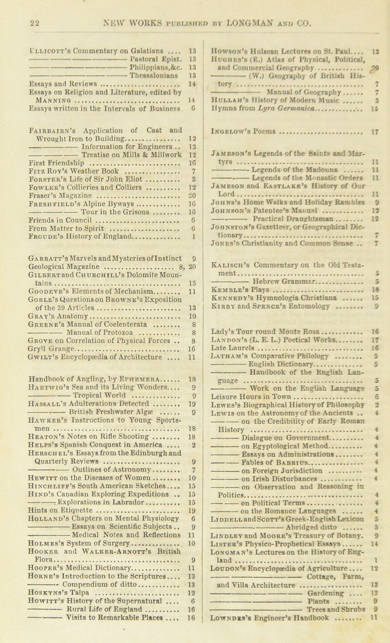 Li.i.icott’b Commentary on Galatiana .... Pastoral Kpiat. Philippiant,&c. Thessaloiiians Essays and Reviews Essays on Religion and Literature, edited by Manning Essays written in the Intervals of Business FAiiiBAinN’s Application of Cast and Wrought Iron to Building Information for Engineers .. Treatise on Mills & Millwork First Friendship Fitz Rov’s Weather Book Forster’s Life of Sir John Eliot Fowler’s Collieries and Colliers Fraser’s Magazine Fresh field’s Alpine Byways Tour in the Grisons Friends in Council From Matter to Spirit Froude’s History of England Garratt’s Marvels andMysteries ofinstinct Geological Magazine 8, GiLBERTand Churchill’s Dolomite Moun- tains Goodbye’s Elements of Mechanism Gorle’s Uuestionson Browne’s Exposition of the 39 Articles Gray’s Anatomy Greene’s Manual of Coelenterata Manual of Protozoa Grove on Correlation of Physical Forces .. Gryll Grange Gwilt’s Eucyclopiedia of Architecture .... Handbook of Angling, by Ephemera Hartwiq’s Sea and its Living Wonders.... Tropical World Hassall’s Adulterations Detected British Freshwater Algie Hawker’s Instructions to Young Sports- men Heaton’s Notes on Rifle Shooting Helps’s Spanish Conquest in America .... Hersch el’s Essays from the Edinburgh and Quarterly Reviews Outlines of Astronomy Hewitt on the Diseases of Women Hinchliff’s South American Sketches.... Hindis Canadian Exploring Expeditions .. : Explorations in Labrador Hints on Etiquette Holland’s Chapters on Mental Physiology Essays on Scientific Subjects .. Medical Notes and Reflections Holmes’s System of Surgery Hooker and Walker-Abnott’s British Flora Hooper’s Medical Dictionary Horne’s Introduction to the Scriptures.... Compendium of ditto Hoskyns’s Talpa Howitt’s History of the Supernatural .... Rural Life of England Visits to Remarkable Places .... Howson’s lluleean Lectures on St. Paul.... 13 Hughes’s (K.i Atlas of Physical, Political, and Commercial Geography ^ — (W.) Geography of British His- tory 7 Manual of Geography 7 IlULLAii’s History of Modern Music 3 Hymns from Lyra Germanica -.. 15 Inoelow’s Poems 17 Jameso.n’s Legends of the Saints and Mar- tyrs 11 Legends of the Madonna 11 Legends of the Monastic Orders 11 Jameson and Eastlake’s History of Our Lord 11 Johns’s Home Walks and Holiday Rambles 9 Johnson’s Patentee’s Manual 12 Practical Draughtsman 12 Johnston’s Gazetteer, or Geographical Dic- tionary 7 Jones’s Christianity and Common Sense .. 7 Kalisch’s Commentary on the Old Testa- ment 3 Hebrew Grammar 5 Kemble’s Plays 18 Kennedy’s Hymnologia Christiana 15 Kirby and Spence’s Entomology 9 Lady’s Tour round Monte Rosa 16 Landon’s (L. E. L.) Poetical Works 17 Late Laurels 16 Latham’s Comparative Philology 5 English Dictionary 5 Handbook of the English Lan- guage 5 Work on the English Language 3 Leisure Hours in Town 6 Lewes’s Biographical History of Philosophy 2 Lewis on the Astronomy of the-Ancients .. 4 on the Credibility of Early Roman History 4 Dialogue on Government 4 on Egyptological .Method 4 Essays on Administrations 4 Fables of Babrids 4 on Foreign Jurisdiction 4 on Irish Disturbances 4 on Observation and Reasoning in Politics 4 on Political Terms 4 oil the Romance Languages 4 Liddell andScoTT’sGreek-English Lexicon 5 Abridged ditto 5 Lindley and Moore’s Treasury of Botany. 9 Lister’s Physico-Prophetical Essays 14 Longman’s Lectures on the History of Eng- land 1 Loudon’s Encyclopedia of Agriculture.... 12 Cottage, Farm, and Villa Architecture 12 Gardening .... 12 Plants 9 Trees and Shrubs 9 I Lowndes’s Engineer’s Handbook 11 13 13 13 13 14 14 C 12 12 12 IG 7 3 12 20 IG 16 6 6 1 9 20 15 11 13 10 8 8 8 16 U 18 9 9 19 9 18 18 2 9 7 10 15 15 15 19 6 9 11 10 9 11 13 13 12 6 16 16