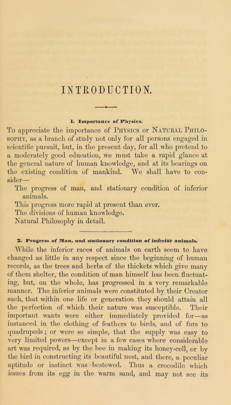 INTRODUCTION. 1 1. Importance of Physics. To appreciate the importance of Physics or Natural Philo- sophy, as a branch of study not only for all persons engaged in scientific pursuit, but, in the present day, for all who pretend to a moderately good education, We must take a rapid glance at the general nature of human knowledge, and at its bearings on the existing condition of mankind. We shall have to con- sider— The progress of man, and stationary condition of inferior animals. This progress more rapid at present than ever. The divisions of human knowledge* Natural Philosophy in detail. 2. Progress of Man, ami stationary condition of inferior animals. While the inferior races of animals on earth seem to have changed as little in any respect since the beginning of human records, as the trees and herbs of the thickets which give many of them shelter, the condition of man himself has been fluctuat- ing, but, on the whole, has progressed in a very remarkable manner. The inferior animals were constituted by their Creator such, that within one life or generation they should attain all the perfection of which their nature was susceptible. Their important wants were either immediately provided for—as instanced in the clothing of feathers to birds, and of furs to quadrupeds; or were so simple, that the supply was easy to very limited powers—except in a few cases where considerable art was required, as by the bee in making its honey-cell, or by the bird in constructing its beautiful nest, and there, a peculiar aptitude or instinct was bestowed. Thus a crocodile which issues from its egg in the warm sand, and may not see its