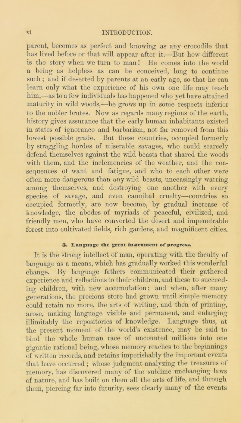 parent, becomes as perfect and knowing as any crocodile that lias lived before or that will appear after it.—But how different is the story when we turn to man! He comes into the world a being as helpless as can be conceived, long to continue such; and if deserted by parents at an early age, so that he can learn only what the experience of his own one life may teach him,—as to a few individuals has happened who yet have attained maturity in wild woods,—he grows up in some respects inferior to the nobler brutes. Now as regards many regions of the earth, history gives assurance that the early human inhabitants existed in states of ignorance and barbarism, not far removed from this lowest possible grade. But these countries, occupied formerly by straggling hordes of miserable savages, who could scarcely defend themselves against the wild beasts that shared the woods with them, and the inclemencies of the weather, and the con- sequences of want and fatigue, and who to each other were often more dangerous than any wild beasts, unceasingly warring among themselves, and destroying one another with every species of savage, and even cannibal cruelty—countries so occupied formerly, are now become, by gradual increase of knowledge, the abodes of myriads of peaceful, civilized, and friendly men, who have converted the desert and impenetrable forest into cultivated fields, rich gardens, and magnificent cities. 3. Language the great instrument of progress. It is the strong intellect of man, operating with the faculty of language as a means, which has gradually worked this wonderful change. By language fathers communicated their gathered experience and reflections to their children, and these to succeed- ing children, with new accumulation; and when, after many generations, the precious store had grown until simple memory could retain no more, the arts of writing, and then of printing, arose, making language visible and permanent, and enlarging illimitably the repositories of knowledge. Language thus, at the present moment of the world’s existence, may be said to bind the whole human race of uncounted millions into one gigantic rational being, whose memory reaches to the beginnings of written records, and retains imperishably the important events that have occurred ; whose judgment analyzing the treasures ot memory, has discovered many of the sublime unchanging laws of nature, and has built on them all the arts of life, and through them, piercing far into futurity, sees clearly many of the events