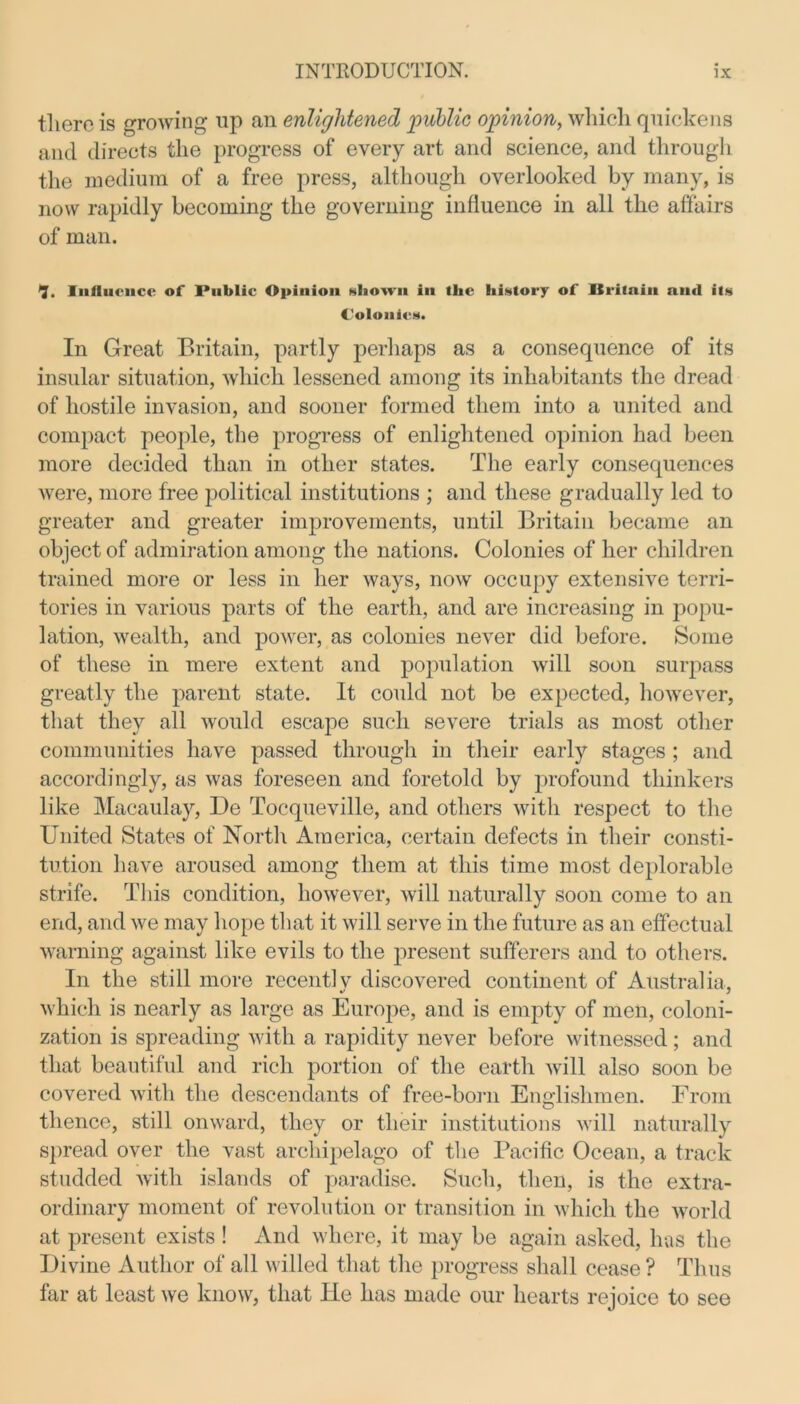 there is growing up an enlightened public opinion, which quickens and directs the progress of every art and science, and through the medium of a free press, although overlooked by many, is now rapidly becoming the governing influence in all the affairs of man. 7. Influence of Public Opinion shown in the history of Britain and its Colonics. In Great Britain, partly perhaps as a consequence of its insular situation, which lessened among its inhabitants the dread of hostile invasion, and sooner formed them into a united and compact people, the progress of enlightened opinion had been more decided than in other states. The early consequences were, more free political institutions ; and these gradually led to greater and greater improvements, until Britain became an object of admiration among the nations. Colonies of her children trained more or less in her ways, now occupy extensive terri- tories in various parts of the earth, and are increasing in popu- lation, wealth, and power, as colonies never did before. Some of these in mere extent and population will soon surpass greatly the parent state. It could not be expected, however, that they all would escape such severe trials as most other communities have passed through in their early stages ; and accordingly, as was foreseen and foretold by profound thinkers like Macaulay, lie Tocqueville, and others with respect to the United States of North America, certain defects in their consti- tution have aroused among them at this time most deplorable strife. This condition, however, will naturally soon come to an end, and we may hope that it will serve in the future as an effectual warning against like evils to the present sufferers and to others. In the still more recent] v discovered continent of Australia, which is nearly as large as Europe, and is empty of men, coloni- zation is spreading with a rapidity never before witnessed; and that beautiful and rich portion of the earth will also soon be covered with the descendants of free-born Englishmen. From thence, still onward, they or their institutions will naturally spread over the vast archipelago of the Pacific Ocean, a track studded with islands of paradise. Such, then, is the extra- ordinary moment of revolution or transition in which the world at present exists ! And where, it may be again asked, has the Divine Author of all willed that the progress shall cease ? Thus far at least we know, that He has made our hearts rejoice to see