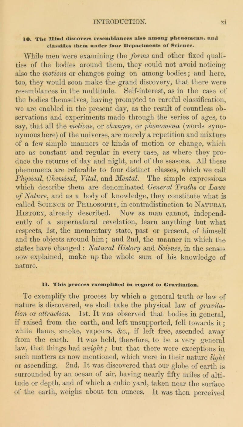 lO. The Mind discovers resemblances also among phenomena, and classifies them under four Departments of Science. While men were examining the forms and other fixed quali- ties of the bodies around them, they could not avoid noticing also the motions or changes going on among bodies; and here, too, they would soon make the grand discovery, that there were resemblances in the multitude. Self-interest, as in the case of the bodies themselves, having prompted to careful classification, we are enabled in the present day, as the result of countless ob- servations and experiments made through the series of ages, to say, that all the motions, or changes, or 'phenomena (words syno- nymous here) of the universe, are merely a repetition and mixture of a few simple manners or kinds of motion or change, which are as constant and regular in every case, as where they pro- duce the returns of day and night, and of the seasons. All these phenomena are referable to four distinct classes, which we call Physical, Chemical, Vital, and Mental. The simple expressions which describe them are denominated General Truths or Laws of Nature, and as a body of knowledge, they constitute what is called Science or Philosophy, in contradistinction to Natural History, already described. Now as man cannot, independ- ently of a supernatural revelation, learn anything but what respects, 1st, the momentary state, past or present, of himself and the objects around him ; and 2nd, the manner in which the states have changed : Natural History and Science, in the senses now explained, make up the whole sum of his knowledge of nature. 11. This process exemplified in regard lo Orarilation. To exemplify the process by which a general truth or law of nature is discovered, we shall take the physical law of gravita- tion or attraction. 1st. It was observed that bodies in general, if raised from the earth, and left unsupported, fell towards it; while flame, smoke, vapours, &c., if left free, ascended away from the earth. It was held, therefore, to be a very general law, that things had weight; but that there were exceptions in such matters as now mentioned, which were in their nature light or ascending. 2nd. It was discovered that our globe of earth is surrounded by an ocean of air, having nearly fifty miles of alti- tude or depth, and of which a cubic yard, taken near the surface of the earth, weighs about ten ounces. It was then perceived