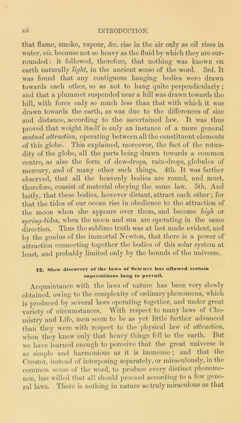 that flame, smoke, vapour, &c. rise in the air only as oil rises in water, viz. because not so heavy as the fluid by which they are sur- rounded: it followed, therefore, that nothing was known on earth naturally light, in the ancient sense of the word. 3rd. It was found that any contiguous hanging bodies were drawn towards each other, so as not to hang quite perpendicularly; and that a plummet suspended near a hill was drawn towards the hill, with force only so much less than that with which it was drawn towards the earth, as was due to the differences of size and distance, according to the ascertained law. It was thus proved that weight itself is only an instance of a more general mutual attraction, operating between all the constituent elements of this globe. This explained, moreover, the fact of the rotun- dity of the globe, all the parts being drawn towards a common centre, as also the form of dew-drops, rain-drops, globules of mercury, and of many other such things. 4th. It was farther observed, that all the heavenly bodies are round, and must, therefore, consist of material obeying the same law. 5th. And lastly, that these bodies, however distant, attract each other; for that the tides of our ocean rise in obedience to the attraction of the moon when she appears over them, and become high or spring-tides, when the moon and sun are operating in the same direction. Thus the sublime truth was at last made evident, and by the genius of the immortal Newton, that there is a power of attraction connecting together the bodies of this solar system at least, and probably limited only by the bounds of the universe. 12. Slow discovery of the laws of Science has allowed certain superstitions long to prevail. Acquaintance with the laws of nature has been very slowly obtained, owing to the complexity of ordinary phenomena, which is produced by several laws operating together, and under great variety of circumstances. With respect to many laws of Che- mistry and Life, men seem to be as yet little further advanced than they were with respect to the physical law of attraction, when they knew only that heavy things fell to the earth. But we have learned enough to perceive that the great universe is as simple and harmonious as it is immense; and that the Creator, instead of interposing separately, or miraculously, in the common sense of the word, to produce every distinct phenome- non, has willed that all should proceed according to a tew gene- ral laws. There is nothing in nature so truly miraculous as that