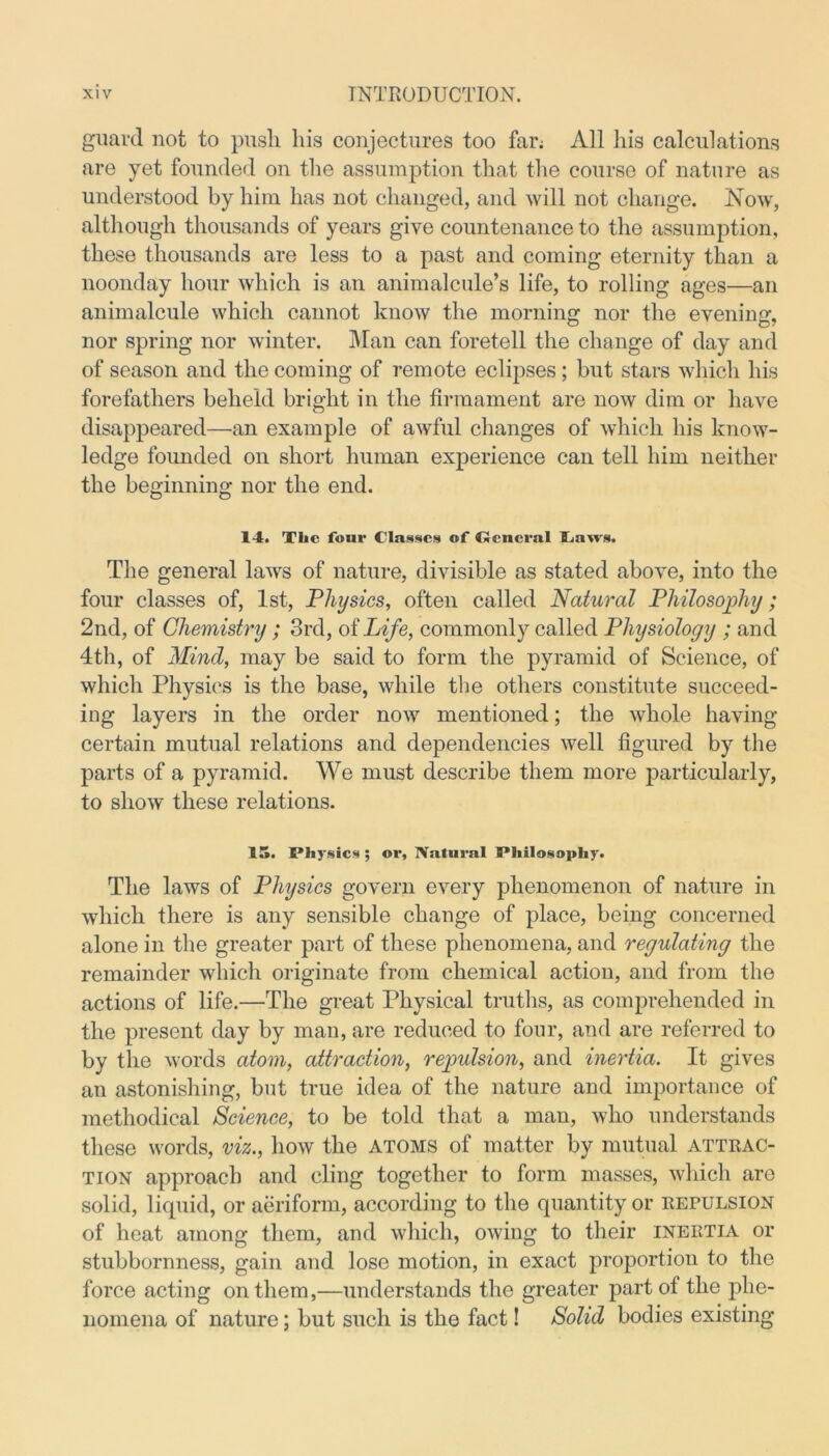 guard not to push his conjectures too far; All his calculations are yet founded on the assumption that the course of nature as understood by him has not changed, and will not change. Now, although thousands of years give countenance to the assumption, these thousands are less to a past and coming eternity than a noonday hour which is an animalcule’s life, to rolling ages—an animalcule which cannot know the morning nor the evening, nor spring nor winter. Man can foretell the change of day and of season and the coming of remote eclipses ; but stars which his forefathers beheld bright in the firmament are now dim or have disappeared—an example of awful changes of which his know- ledge founded on short human experience can tell him neither the beginning nor the end. o O 14. The four Classes of Ocncral Taws. The general laws of nature, divisible as stated above, into the four classes of, 1st, Physics, often called Natural Philosophy; 2nd, of Chemistry ; 3rd, of Life, commonly called Physiology ; and 4th, of Mind, may be said to form the pyramid of Science, of which Physics is the base, while the others constitute succeed- ing layers in the order now mentioned; the whole having- certain mutual relations and dependencies well figured by the parts of a pyramid. We must describe them more particularly, to show these relations. IS. Physics ; or. Natural Philosophy. The laws of Physics govern every phenomenon of nature in which there is any sensible change of place, being concerned alone in the greater part of these phenomena, and regulating the remainder which originate from chemical action, and from the actions of life.—The great Physical truths, as comprehended in the present day by man, are reduced to four, and are referred to by the words atom, attraction, repulsion, and inertia. It gives an astonishing, but true idea of the nature and importance of methodical Science, to be told that a man, who understands these words, viz., how the atoms of matter by mutual attrac- tion approach and cling together to form masses, which are solid, liquid, or aeriform, according to the quantity or repulsion of heat among them, and which, owing to their inertia or stubbornness, gain and lose motion, in exact proportion to the force acting on them,—understands the greater part of the phe- nomena of nature; but such is the fact! Solid bodies existing