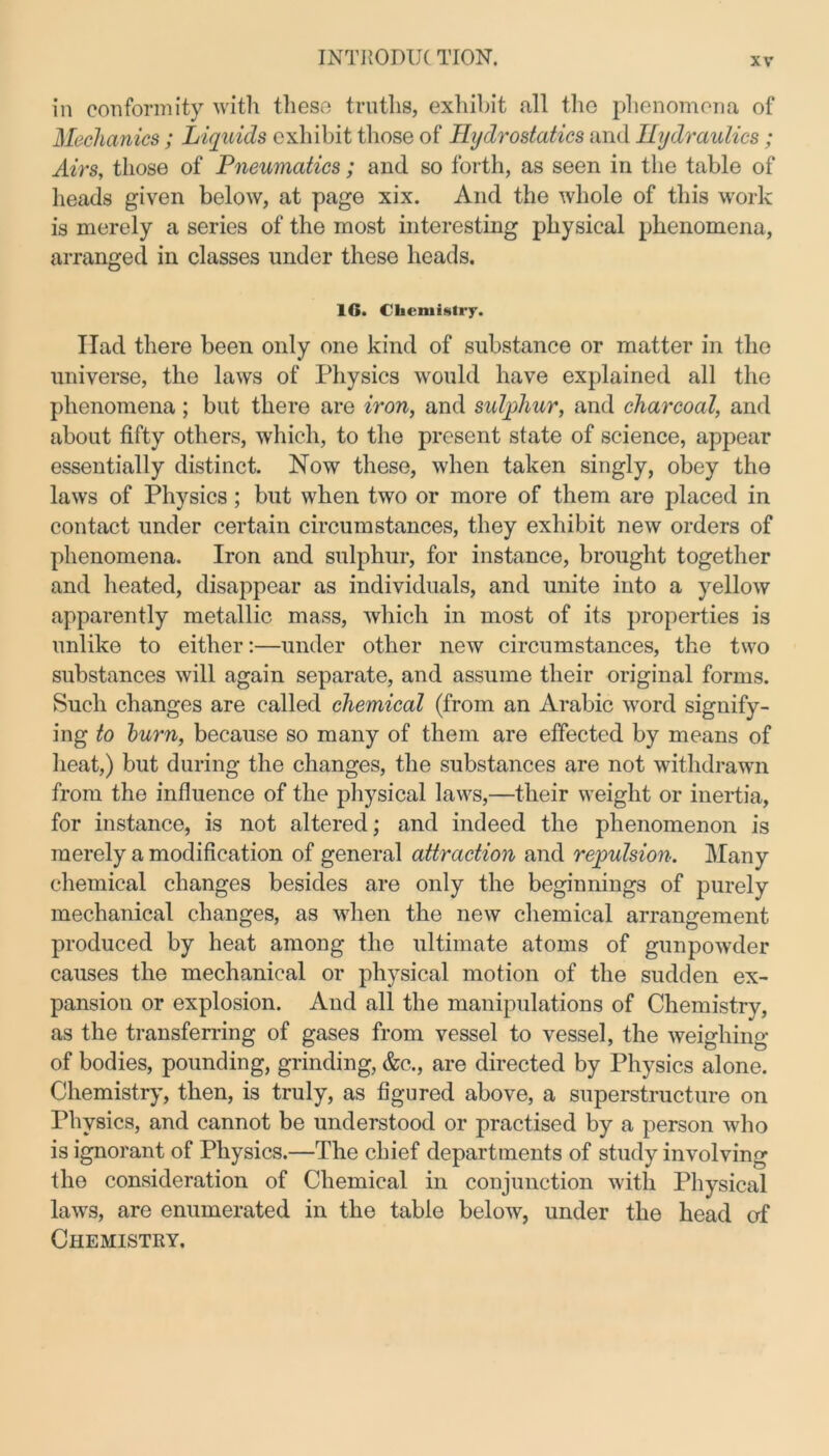 in conformity with these truths, exhibit all the phenomena of Mechanics; Liquids exhibit those of Hydrostatics and Hydraulics; Airs, those of Pneumatics ; and so forth, as seen in the table of heads given below, at page xix. And the whole of this work is merely a series of the most interesting physical phenomena, arranged in classes under these heads. 1G. Chemistry. Had there been only one kind of substance or matter in the universe, the laws of Physics would have explained all the phenomena; but there are iron, and sulphur, and charcoal, and about fifty others, which, to the present state of science, appear essentially distinct. Now these, when taken singly, obey the laws of Physics; but when two or more of them are placed in contact under certain circumstances, they exhibit new orders of phenomena. Iron and sulphur, for instance, brought together and heated, disappear as individuals, and unite into a yellow apparently metallic mass, which in most of its properties is unlike to either:—under other new circumstances, the two substances will again separate, and assume their original forms. Such changes are called chemical (from an Arabic word signify- ing to burn, because so many of them are effected by means of heat,) but during the changes, the substances are not withdrawn from the influence of the physical laws,—their weight or inertia, for instance, is not altered; and indeed the phenomenon is merely a modification of general attraction and repulsion. Many chemical changes besides are only the beginnings of purely mechanical changes, as when the new chemical arrangement produced by heat among the ultimate atoms of gunpowder causes the mechanical or physical motion of the sudden ex- pansion or explosion. And all the manipulations of Chemistry, as the transferring of gases from vessel to vessel, the weighing of bodies, pounding, grinding, &c., are directed by Physics alone. Chemistry, then, is truly, as figured above, a superstructure on Physics, and cannot be understood or practised by a person who is ignorant of Physics.—The chief departments of study involving the consideration of Chemical in conjunction with Physical laws, are enumerated in the table below, under the head of Chemistry.