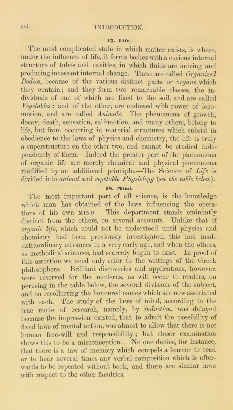 1“?. f.ifc. The most complicated state in which matter exists, is where, under the influence of life, it forms bodies with a curious internal structure of tubes and cavities, in which fluids are moving and producing incessant internal change. These are called Organized Bodies, because of the various distinct parts or organs which they contain; and they form two remarkable classes, the in- dividuals of one of which are fixed to the soil, and are called Vegetables; and of the other, are endowed with power of loco- motion, and are called Animals. The phenomena of growth, decay, death, sensation, self-motion, and many others, belong to life, bnt from occurring in material structures which subsist in obedience to the laws of physics and chemistry, the life is truly a superstructure on the other two, and cannot be studied inde- pendently of them. Indeed the greater part of the phenomena of organic life are merely chemical and physical phenomena modified by an additional principle.—The Science of Life is divided into animal and vegetable Physiology (see the table below). 18. Mind. The most important part of all science, is the knowledge which man has obtained of the laws influencing the opera- tions of his own mind. This department stands eminently distinct from the others, on several accounts. Unlike that of organic life, which could not be understood until physics and chemistry had been previously investigated, this had made extraordinary advances in a very early age, and when the others, as methodical sciences, had scarcely begun to exist. In proof of this assertion we need only refer to the writings of the Greek philosophers. Brilliant discoveries and applications, however, were reserved for the moderns, as will occur to readers, on perusing in the table below, the several divisions of the subject, and on recollecting the honoured names which are now associated with each. The study of the laws of mind, according to the true mode of research, namely, by induction, was delayed because the impression existed, that to admit the possibility of fixed laws of mental action, was almost to allow that there is not human free-will and responsibility; but closer examination shows this to be a misconception.. No one denies, for instance, that there is a law of memory which compels a learner to read or to hear several times any verbal composition which is after- wards to be repeated without book, and there are similar laws with respect to the other faculties.