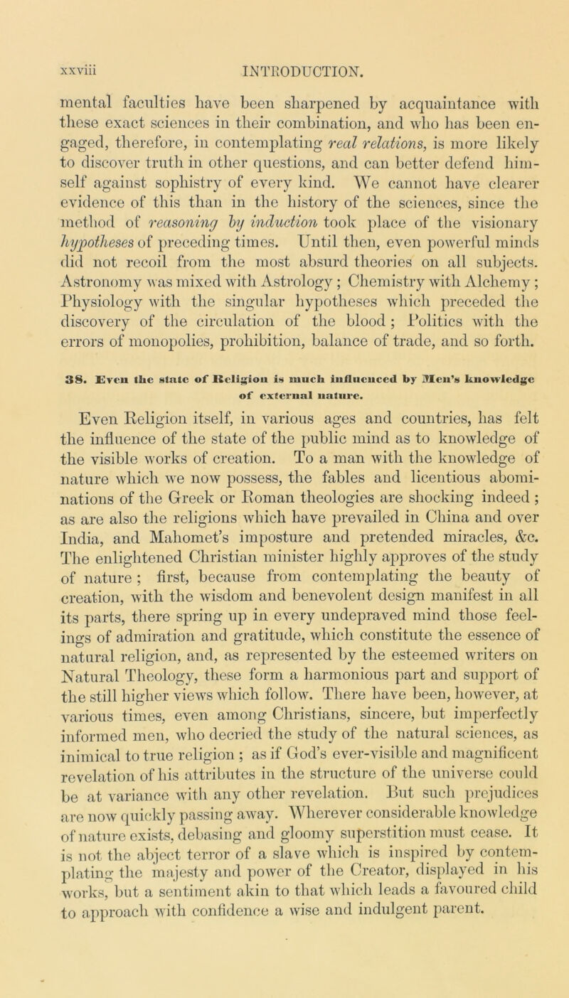 mental faculties have been sharpened by acquaintance with these exact sciences in their combination, and who has been en- gaged, therefore, in contemplating real relations, is more likely to discover truth in other questions, and can better defend him- self against sophistry of every kind. We cannot have clearer evidence of this than in the history of the sciences, since the method of reasoning hj induction took place of the visionary hypotheses of preceding times. Until then, even powerful minds ditl not recoil from the most absurd theories on all subjects. Astronomy was mixed with Astrology ; Chemistry with Alchemy ; Physiology with the singular hypotheses which preceded the discovery of the circulation of the blood ; Politics with the errors of monopolies, prohibition, balance of trade, and so forth. 38. Even the stale of Religion is much infliicuccd by Men’s knowledge of external nature. Even Religion itself, in various ages and countries, has felt the influence of the state of the public mind as to knowledge of the visible works of creation. To a man with the knowledge of nature which we now possess, the fables and licentious abomi- nations of the Greek or Roman theologies are shocking indeed ; as are also the religions which have prevailed in China and over India, and Mahomet’s imposture and pretended miracles, &c. The enlightened Christian minister highly approves of the study of nature ; first, because from contemplating the beauty of creation, with the wisdom and benevolent design manifest in all its parts, there spring up in every undepraved mind those feel- ings of admiration and gratitude, which constitute the essence of natural religion, and, as represented by the esteemed writers on Natural Theology, these form a harmonious part and support of the still higher views which follow. There have been, however, at various times, even among Christians, sincere, but imperfectly informed men, who decried the study of the natural sciences, as inimical to true religion ; as if God’s ever-visible and magnificent revelation of his attributes in the structure of the universe could be at variance with any other revelation. But such prejudices are now quickly passing away. Wherever considerable knowledge of nature exists, debasing and gloomy superstition must cease. It is not the abject terror of a slave which is inspired by contem- plating the majesty and power of the Creator, displayed in his works, but a sentiment akin to that which leads a favoured child to approach with confidence a wise and indulgent parent.