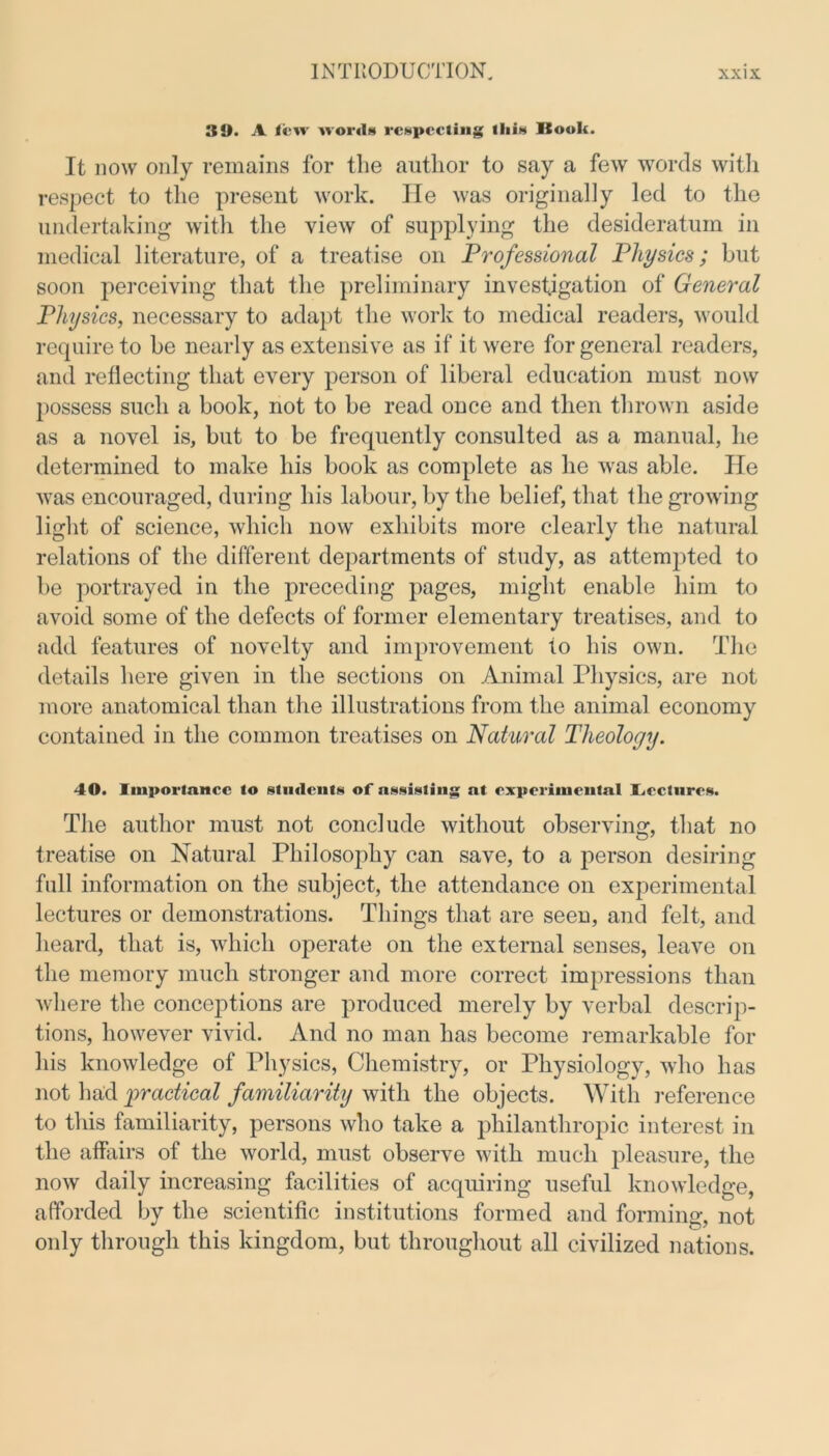 3!>. A few words respecting this Book. It now only remains for the author to say a few words with respect to the present work. He was originally led to the undertaking with the view of supplying the desideratum in medical literature, of a treatise on Professional Physics; but soon perceiving that the preliminary investigation of General Physics, necessary to adapt the work to medical readers, would require to be nearly as extensive as if it were for general readers, and reflecting that every person of liberal education must now possess such a book, not to be read once and then thrown aside as a novel is, but to be frequently consulted as a manual, he determined to make his book as complete as he was able. He was encouraged, during his labour, by the belief, that the growing light of science, which now exhibits more clearly the natural relations of the different departments of study, as attempted to be portrayed in the preceding pages, might enable him to avoid some of the defects of former elementary treatises, and to add features of novelty and improvement to his own. The details here given in the sections on Animal Physics, are not more anatomical than the illustrations from the animal economy contained in the common treatises on Natural Theology. 40. Importance to students of assisting at experimental I^ectnres. The author must not conclude without observing, that no treatise on Natural Philosophy can save, to a person desiring full information on the subject, the attendance on experimental lectures or demonstrations. Things that are seen, and felt, and heard, that is, which operate on the external senses, leave on the memory much stronger and more correct impressions than where the conceptions are produced merely by verbal descrip- tions, however vivid. And no man has become remarkable for his knowledge of Physics, Chemistry, or Physiology, who has not had practical familiarity with the objects. With reference to this familiarity, persons who take a philanthropic interest in the affairs of the world, must observe with much pleasure, the now daily increasing facilities of acquiring useful knowledge, afforded by the scientific institutions formed and forming, not only through this kingdom, but throughout all civilized nations.