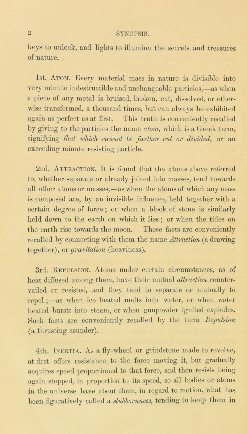 keys to unlock, and lights to illumine the secrets and treasures of nature. 1st. Atom. Every material mass in nature is divisible into very minute indestructible and unchangeable particles,—as when a piece of any metal is bruised, broken, cut, dissolved, or other- wise transformed, a thousand times, but can always be exhibited again as perfect as at first. This truth is conveniently recalled by giving to the particles the name atom, which is a Greek term, signifying that which cannot be farther cut or divided, or an exceeding minute resisting particle. 2nd. Attraction. It is found that the atoms above referred to, whether separate or already joined into masses, tend towards all other atoms or masses,—as when the atoms of which any mass is composed are, by an invisible influence, held together with a certain degree of force ; or when a block of stone is similarly held down to the earth on which it lies; or when the tides on the earth rise towards the moon. These facts are conveniently recalled by connecting with them the name Attraction (a drawing together), or gravitation (heaviness). 3rd. Repulsion. Atoms under certain circumstances, as of heat diffused among them, have their mutual attraction counter- vailed or resisted, and they tend to separate or mutually to repel;—as when ice heated melts into water, or when water heated bursts into steam, or when gunpowder ignited explodes. Such facts are conveniently recalled by the term Repulsion (a thrusting asunder). 4th. Inertia. As a fly-wheel or grindstone made to revolve, at first offers resistance to the force moving it, but gradually acquires speed proportioned to that force, and then resists being again stopped, in proportion to its speed, so all bodies or atoms in the universe have about them, in regard to motion, what has been figuratively called a stubbornness, tending to keep them in