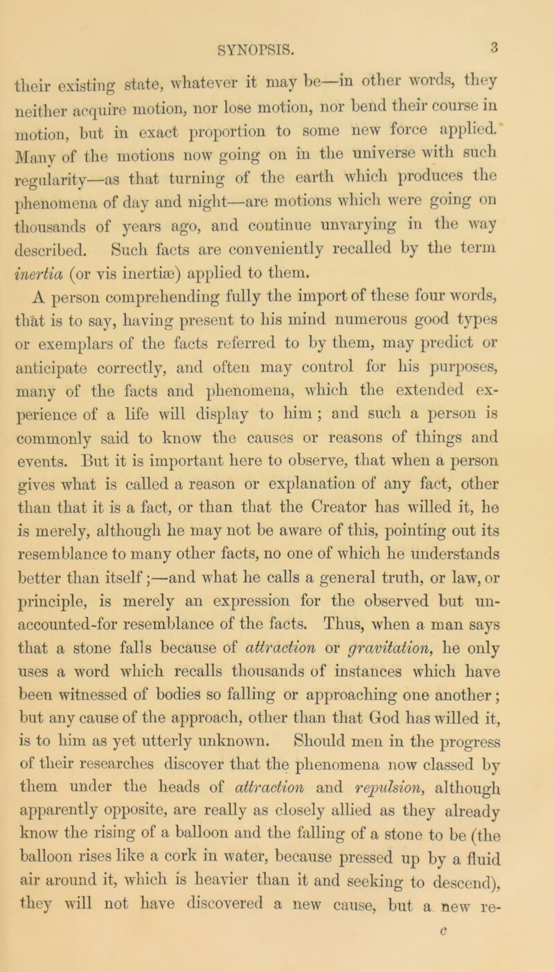 their existing state, whatever it may lie in otliei voids, they neither acquire motion, nor lose motion, nor bend their course in motion, but in exact proportion to some new force applied. Many of the motions now going on in the universe with such regularity—as that turning of the earth which produces the phenomena of day and night—are motions which were going on thousands of years ago, and continue unvarying in the way described. Such facts are conveniently recalled by the term inertia (or vis inertia)) applied to them. A person comprehending fully the import of these four words, that is to say, having present to his mind numerous good types or exemplars of the facts referred to by them, may predict or anticipate correctly, and often may control for his purposes, many of the facts and phenomena, which the extended ex- perience of a life will display to him ; and such a person is commonly said to know the causes or reasons of things and events. But it is important here to observe, that when a person gives what is called a reason or explanation of any fact, other than that it is a fact, or than that the Creator has willed it, he is merely, although he may not be aware of this, pointing out its resemblance to many other facts, no one of which he understands better than itself;—and what he calls a general truth, or law, or principle, is merely an expression for the observed but un- accounted-for resemblance of the facts. Thus, when a man says that a stone falls because of attraction or gravitation, he only uses a word which recalls thousands of instances which have been witnessed of bodies so falling or approaching one another; but any cause of the approach, other than that God has willed it, is to him as yet utterly unknown. Should men in the progress of their researches discover that the phenomena now classed by them under the heads of attraction and repulsion, although apparently opposite, are really as closely allied as they already know the rising of a balloon and the falling of a stone to be (the balloon rises like a cork in water, because pressed up by a fluid air around it, which is heavier than it and seeking to descend), they will not have discovered a new cause, but a new re- c