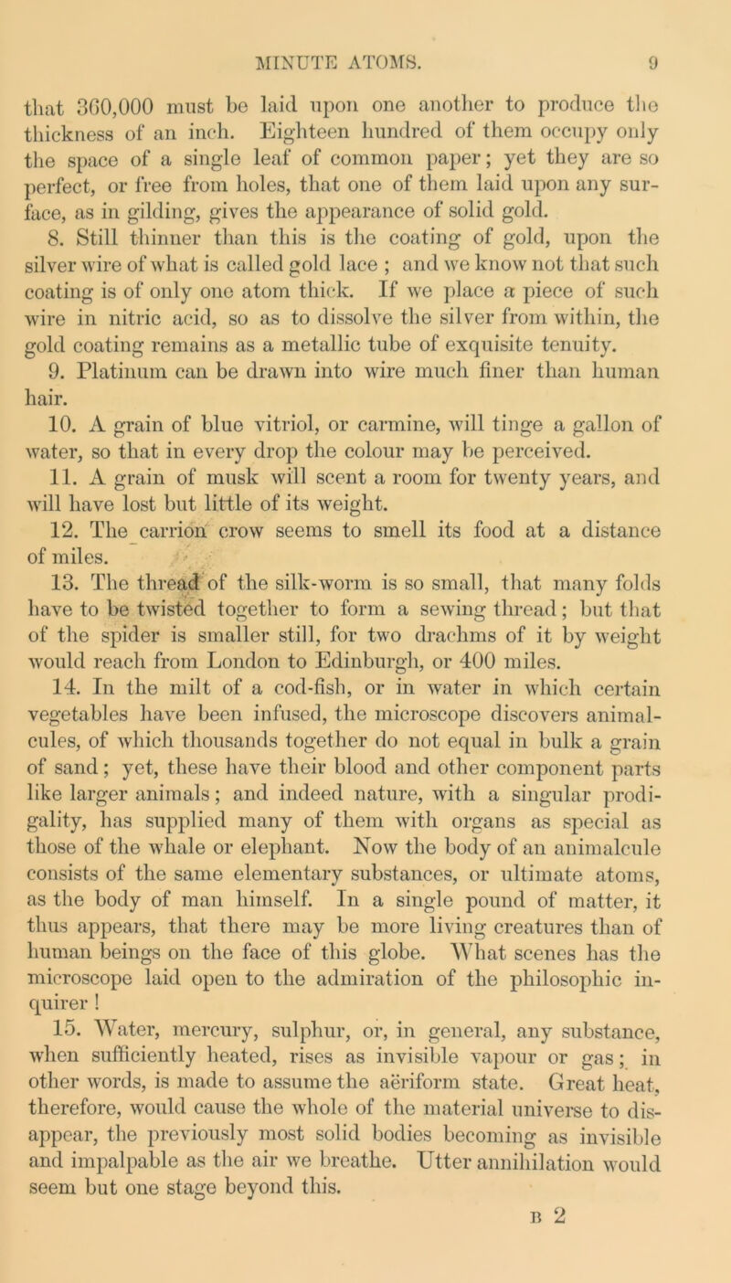 that 300,000 must be laid upon one another to produce the thickness of an inch. Eighteen hundred of them occupy only the space of a single leaf of common paper; yet they are so perfect, or free from holes, that one of them laid upon any sur- face, as in gilding, gives the appearance of solid gold. 8. Still thinner than this is the coating of gold, upon the silver wire of what is called gold lace ; and we know not that such coating is of only one atom thick. If we place a piece of such wire in nitric acid, so as to dissolve the silver from within, the gold coating remains as a metallic tube of exquisite tenuity. 9. Platinum can be drawn into wire much finer than human hair. 10. A grain of blue vitriol, or carmine, will tinge a gallon of water, so that in every drop the colour may be perceived. 11. A grain of musk will scent a room for twenty years, and will have lost but little of its weight. 12. The carrion crow seems to smell its food at a distance of miles. 13. The thread of the silk-worm is so small, that many folds have to be twisted together to form a sewing thread; but that of the spider is smaller still, for two drachms of it by weight would reach from London to Edinburgh, or 400 miles. 14. In the milt of a cod-fish, or in water in which certain vegetables have been infused, the microscope discovers animal- cules, of which thousands together do not equal in bulk a grain of sand; yet, these have their blood and other component parts like larger animals; and indeed nature, with a singular prodi- gality, has supplied many of them with organs as special as those of the whale or elephant. Now the body of an animalcule consists of the same elementary substances, or ultimate atoms, as the body of man himself. In a single pound of matter, it thus appears, that there may be more living creatures than of human beings on the face of this globe. What scenes has the microscope laid open to the admiration of the philosophic in- quirer ! 15. Water, mercury, sulphur, or, in general, any substance, when sufficiently heated, rises as invisible vapour or gas; in other words, is made to assume the aeriform state. Great heat, therefore, would cause the whole of the material universe to dis- appear, the previously most solid bodies becoming as invisible and impalpable as the air we breathe. Utter annihilation would seem but one stage beyond this. b 2