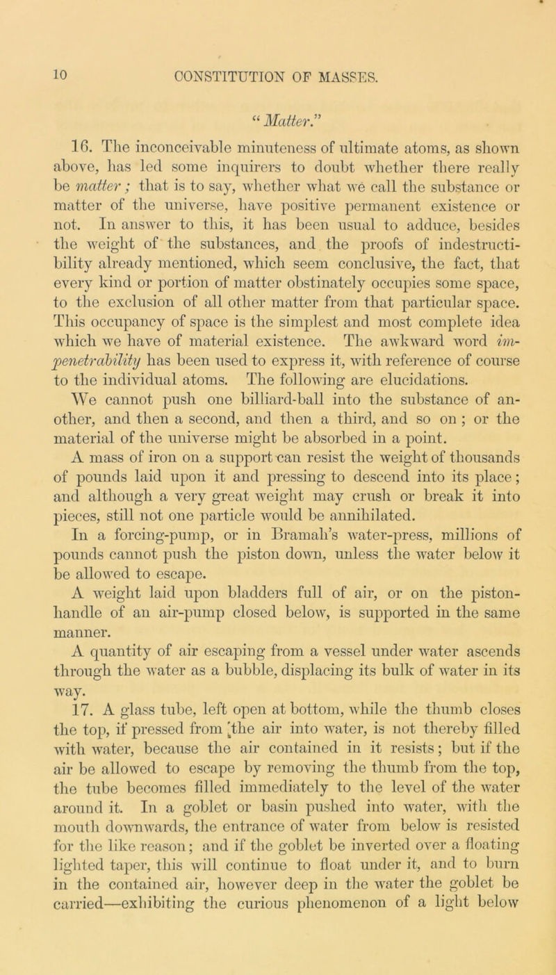 “ Matter.” 16. The inconceivable minuteness of ultimate atoms, as shown above, has led some inquirers to doubt whether there really be matter ; that is to say, whether what we call the substance or matter of the universe, have positive permanent existence or not. In answer to this, it has been usual to adduce, besides the weight of the substances, and the proofs of indestructi- bility already mentioned, which seem conclusive, the fact, that every kind or portion of matter obstinately occupies some space, to the exclusion of all other matter from that particular space. This occupancy of space is the simplest and most complete idea which we have of material existence. The awkward word im- penetrability has been used to express it, with reference of course to the individual atoms. The following are elucidations. We cannot push one billiard-ball into the substance of an- other, and then a second, and then a third, and so on ; or the material of the universe might be absorbed in a point. A mass of iron on a support can resist the weight of thousands of pounds laid upon it and pressing to descend into its place; and although a very great weight may crush or break it into pieces, still not one particle would be annihilated. In a forcing-pump, or in Bramah’s water-press, millions of pounds cannot push the piston down, unless the water below it be allowed to escape. A weight laid upon bladders full of air, or on the piston- handle of an air-pump closed below, is supported in the same manner. A quantity of air escaping from a vessel under water ascends through the water as a bubble, displacing its bulk of water in its way. 17. A glass tube, left open at bottom, while the thumb closes the top, if pressed from 'the air into water, is not thereby filled with water, because the air contained in it resists; but if the air be allowed to escape by removing the thumb from the top, the tube becomes filled immediately to the level of the water around it. In a goblet or basin pushed into water, with the mouth downwards, the entrance of water from below is resisted for the like reason; and if the goblet be inverted over a floating lighted taper, this will continue to float under it, and to burn in the contained air, however deep in the water the goblet be carried—exhibiting the curious phenomenon of a light below