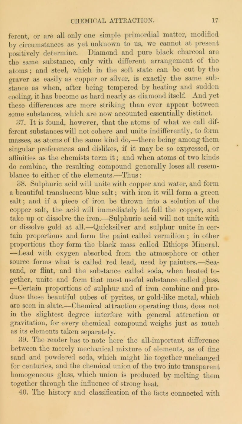 ferent, or are all only one simple primordial matter, modified by circumstances as yet unknown to us, Ave cannot at present positively determine. Diamond and pure black charcoal are the same substance, only with different arrangement of the atoms ; and steel, Avhich in the soft state can be cut by the graver as easily as copper or silver, is exactly the same sub- stance as Avlien, after being tempered by heating and sudden cooling, it has become as hard nearly as diamond itself. And yet these differences are more striking than ever appear between some substances, which are uoav accounted essentially distinct. 37. It is found, however, that the atoms of Avhat we call dif- ferent substances will not cohere and unite indifferently, to form masses, as atoms of the same kind do,—there being among them singular preferences and dislikes, if it may be so expressed, or affinities as the chemists term it; and when atoms of two kinds do combine, the resulting compound generally loses all resem- blance to either of the elements.—Thus : 38. Sulphuric acid will unite Avitli copper and Avater, and form a beautiful translucent blue salt; with iron it will form a green salt; and if a piece of iron be throAvn into a solution of the copper salt, the acid will immediately let fall the copper, and take up or dissolve the iron.—Sulphuric acid will not unite with or dissolve gold at all.—Quicksilver and sulphur unite in cer- tain proportions and form the paint called vermilion ; in other proportions they form the black mass called Ethiops Mineral. —Lead with oxygen absorbed from the atmosphere or other source forms Avhat is called red lead, used by painters.—Sea- sand, or flint, and the substance called soda, Avlien heated to- gether, unite and form that most useful substance called glass. —Certain proportions of sulphur and of iron combine and pro- duce those beautiful cubes of pyrites, or gold-like metal, Avhich. are seen in slate.—Chemical attraction operating thus, does not in the slightest degree interfere Avith general attraction or gravitation, for every chemical compound Aveighs just as much as its elements taken separately. 39. The reader has to note here the all-important difference between the merely mechanical mixture of elements, as of fine sand and poAvdered soda, which might lie together unchanged for centuries, and the chemical union of the tAvo into transparent homogeneous glass, which union is produced by melting them together through the influence of strong heat. 40. The history and classification of the facts connected with