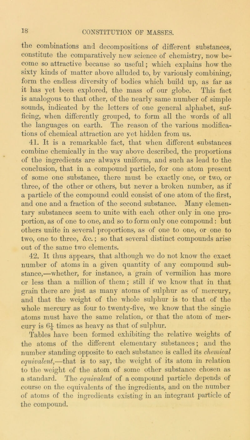 the combinations and decompositions of different substances, constitute the comparatively new science of chemistry, now be- come so attractive because so useful; which explains how the sixty kinds of matter above alluded to, by variously combining, form the endless diversity of bodies which build up, as far as it has yet been explored, the mass of our globe. This fact is analogous to that other, of the nearly same number of simple sounds, indicated by the letters of one general alphabet, suf- ficing, when differently grouped, to form all the words of all the languages on earth. The reason of the various modifica- tions of chemical attraction are yet hidden from us. 41. It is a remarkable fact, that when different -substances combine chemically in the way above described, the proportions of the ingredients are always uniform, and such as lead to the conclusion, that in a compound particle, for one atom present of some one substance, there must be exactly one, or two, or three, of the other or others, but never a broken number, as if a particle of the compound could consist of one atom of the first, and one and a fraction of the second substance. Many elemen- tary substances seem to unite with each other only in one pro- portion, as of one to one, and so to form only one compound : but others unite in several proportions, as of one to one, or one to two, one to three, &c.; so that several distinct compounds arise out of the same two elements. 42. It thus appears, that although we do not know the exact number of atoms in a given quantity of any compound sub- stance,—whether, for instance, a grain of vermilion has more or less than a million of them; still if we know that in that grain there are just as many atoms of sulphur as of mercury, and that the weight of the whole sulphur is to that of the whole mercury as four to twenty-five, we know that the single atoms must have the same relation, or that the atom of mer- cury is times as heavy as that of sulphur. Tables have been formed exhibiting the relative weights of the atoms of the different elementary substances; and the number standing opposite to each substance is called its chemical equivalent,—that is to say, the weight of its atom in relation to the weight of the atom of some other substance chosen as a standard. The equivalent of a compound particle depends of course on the equivalents of the ingredients, and on the number of atoms of the ingredients existing in an integrant particle of the compound.