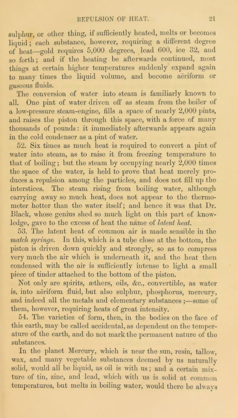 sulphur, or other thing, if sufficiently heated, melts or becomes liquid; each substance, however, requiring a different degree of heat—gold requires 5,000 degrees, lead 000, ice 32, and so forth; and if the heating be afterwards continued, most things at certain higher temperatures suddenly expand again to many times the liquid volume, and become aeriform or gaseous fluids. The conversion of water into steam is familiarly known to all. One pint of water driven off as steam from the boiler of a low-pressure steam-engine, fills a space of nearly 2,000 pints, and raises the piston through this space, with a force of many thousands of pounds: it immediately afterwards appears again in the cold condenser as a pint of water. 52. Six times as much heat is required to convert a pint of water into steam, as to raise it from freezing temperature to that of boiling; but the steam by occupying nearly 2,000 times the space of the water, is held to prove that heat merely pro- duces a repulsion among the particles, and does not fill up the interstices. The steam rising from boiling water, although carrying away so much heat, does not appear to the thermo- meter hotter than the water itself; and hence it was that Dr. Black, whose genius shed so much light on this part of know- ledge, gave to the excess of heat the name of latent heat. 53. The latent heat of common air is made sensible in the match syringe. In this, which is a tube close at the bottom, the piston is driven down quickly and strongly, so as to compress very much the air which is underneath it, and the heat then condensed with the air is sufficiently intense to light a small piece of tinder attached to the bottom of the piston. Not only are spirits, aethers, oils, &c., convertible, as water is, into aeriform fluid, but also sulphur, phosphorus, mercury, and indeed all the metals and elementary substances;—some of them, however, requiring heats of great intensity. 54. The varieties of form, then, in the bodies on the face of this earth, may be called accidental, as dependent on the temper- ature of the earth, and do not mark the permanent nature of the substances. In the planet Mercury, which is near the sun, resin, tallow, wax, and many vegetable substances deemed by us naturally solid, would all be liquid, as oil is with us; and a certain mix- ture of tin, zinc, and lead, which with us is solid at common temperatures, but melts in boiling water, would there be always
