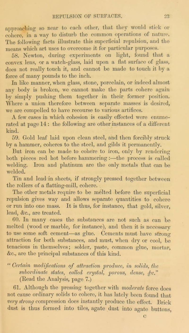 approaching so near to each other, that they would stick or cohere, in a way to disturb the common operations of nature. The following facts illustrate this superficial repulsion, and the means which art uses to overcome it for particular purposes. 58. Newton, during experiments on light, found that a convex lens, or a watch-glass, laid upon a flat surface of glass, does not really touch it, and cannot be made to touch it by a force of many pounds to the inch. In like manner, when glass, stone, porcelain, or indeed almost any body is broken, we cannot make the parts cohere again by simply pushing them together in their former position. Where a union therefore between separate masses is desired, we are compelled to have recourse to various artifices. A few cases in which cohesion is easily effected were enume- rated at page 14: the following are other instances of a different kind. 59. Gold leaf laid upon clean steel, and then forcibly struck by a hammer, coheres to the steel, and gilds it permanently. But iron can be made to cohere to iron, only by rendering both pieces red hot before hammering:—the process is called welding. Iron and platinum are the only metals that can be welded. Tin and lead in sheets, if strongly pressed together between the rollers of a flatting-mill, cohere. The other metals require to be melted before the superficial repulsion gives way and allows separate quantities to cohere or run into one mass. It is thus, for instance, that gold, silver, lead. &c., are treated. 60. In many cases the substances are not such as can be melted (wood or marble, for instance), and then it is necessary to use some soft cement—as glue. Cements must have strong attraction for both substances, and must, when dry or cool, be tenacious in themselves; solder, paste, common glue, mortar, &c., are the principal substances of this kind. “ Certain modifications of attraction 'produce, in solids, the subordinate states, called crystal, porous, dense, $c” (Read the Analysis, page 7.) 61. Although the pressing together with moderate force does not cause ordinary solids to cohere, it has lately been found that very strong compression does instantly produce the effect. Brick dust is thus formed into tiles, agate dust into agate buttons, c