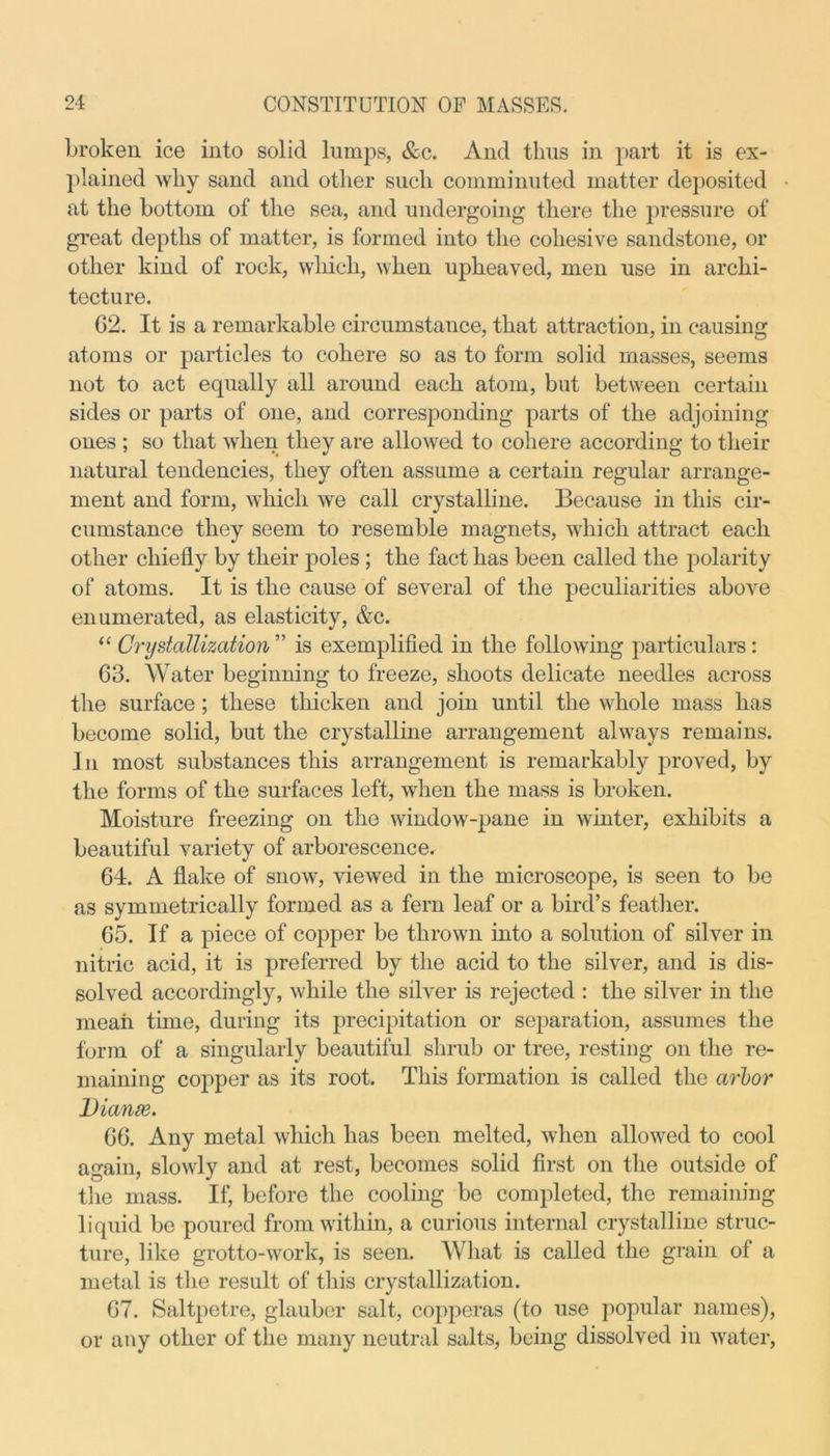 broken ice into solid lumps, &c. And thus in part it is ex- plained wliy sand and other such comminuted matter deposited at the bottom of the sea, and undergoing there the pressure of great depths of matter, is formed into the cohesive sandstone, or other kind of rock, which, when upheaved, men use in archi- tecture. 62. It is a remarkable circumstance, that attraction, in causing atoms or particles to cohere so as to form solid masses, seems not to act equally all around each atom, but between certain sides or parts of one, and corresponding parts of the adjoining ones ; so that when they are allowed to cohere according to their natural tendencies, they often assume a certain regular arrange- ment and form, which we call crystalline. Because in this cir- cumstance they seem to resemble magnets, which attract each other chiefly by their poles ; the fact has been called the polarity of atoms. It is the cause of several of the peculiarities above enumerated, as elasticity, &c. “ Crystallization ” is exemplified in the following particulars: 63. Water beginning to freeze, shoots delicate needles across the surface ; these thicken and join until the whole mass has become solid, but the crystalline arrangement always remains. In most substances this arrangement is remarkably proved, by the forms of the surfaces left, when the mass is broken. Moisture freezing on the window-pane in winter, exhibits a beautiful variety of arborescence. 64. A flake of snow, viewed in the microscope, is seen to be as symmetrically formed as a fern leaf or a bird’s feather. 65. If a piece of copper be thrown into a solution of silver in nitric acid, it is preferred by the acid to the silver, and is dis- solved accordingly, while the silver is rejected : the silver in the mean time, during its precipitation or separation, assumes the form of a singularly beautiful shrub or tree, resting on the re- maining copper as its root. This formation is called the arlor Dianae. 66. Any metal which has been melted, when allowed to cool again, slowly and at rest, becomes solid first on the outside of the mass. If, before the cooling be completed, the remaining liquid be poured from within, a curious internal crystalline struc- ture, like grotto-work, is seen. What is called the grain of a metal is the result of this crystallization. 67. Saltpetre, glauber salt, copperas (to use popular names), or any other of the many neutral salts, being dissolved in water,