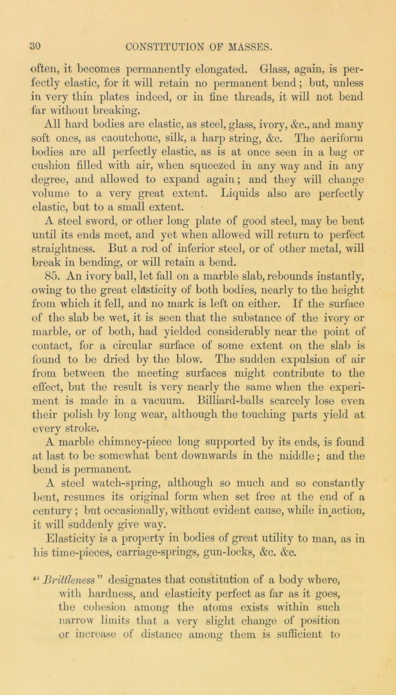 often, it becomes permanently elongated. Glass, again, is per- fectly elastic, for it will retain no permanent bend; but, unless in very tliin plates indeed, or in fine threads, it will not bend far without breaking. All hard bodies are elastic, as steel, glass, ivory, &c., and many soft ones, as caoutchouc, silk, a harp string, &c. The aeriform bodies are all perfectly elastic, as is at once seen in a bag or cushion filled with air, when squeezed in any way and in any degree, and allowed to expand again; and they will change volume to a very great extent. Liquids also are perfectly elastic, but to a small extent. A steel sword, or other long plate of good steel, may be bent until its ends meet, and yet when allowed will return to perfect straightness. But a rod of inferior steel, or of other metal, will break in bending, or will retain a bend. 85. An ivory ball, let fall on a marble slab, rebounds instantly, owing to the great elasticity of both bodies, nearly to the height from which it fell, and no mark is left on either. If the surface of the slab be wet, it is seen that the substance of the ivory or marble, or of both, had yielded considerably near the point of contact, for a circular surface of some extent on the slab is found to be dried by the blow. The sudden expulsion of air from between the meeting surfaces might contribute to the effect, but the result is very nearly the same when the experi- ment is made in a vacuum. Billiard-balls scarcely lose even their polish by long wear, although the touching parts yield at every stroke. A marble chimney-piece long supported by its ends, is found at last to be somewhat bent downwards in the middle; and the bend is permanent. A steel watch-spring, although so much and so constantly bent, resumes its original form when set free at the end of a century; but occasionally, without evident cause, while iiqaction, it will suddenly give way. Elasticity is a property in bodies of great utility to man, as in his time-pieces, carriage-springs, gun-locks, &c. Ac. “ Brittleness” designates that constitution of a body where, with hardness, and elasticity perfect as far as it goes, the cohesion among the atoms exists within such narrow limits that a very slight change of position or increase of distance among them is sufficient to