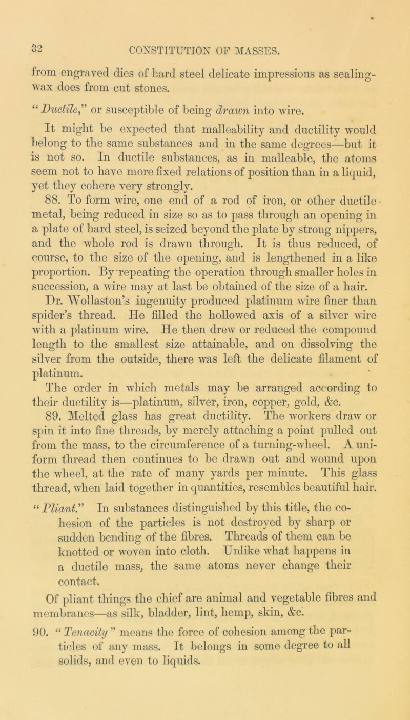Oo from engraved dies of hard steel delicate impressions as sealing- wax does from cut stones. “ Ductile” or susceptible of being drawn into wire. It might be expected that malleability and ductility would belong to the same substances and in the same degrees—but it is not so. In ductile substances, as in malleable, the atoms seem not to have more fixed relations of position than in a liquid, yet they cohere very strongly. 88. To form wire, one end of a rod of iron, or other ductile • metal, being reduced in size so as to pass through an opening in a plate of hard steel, is seized beyond the plate by strong nippers, and the whole rod is drawn through. It is thus reduced, of course, to the size of the opening, and is lengthened in a like proportion. By repeating the operation through smaller holes in succession, a wire may at last be obtained of the size of a hair. Dr. Wollaston’s ingenuity produced platinum wire finer than spider’s thread. He filled the hollowed axis of a silver wire with a platinum wire. He then drew or reduced the compound length to the smallest size attainable, and on dissolving the silver from the outside, there was left the delicate filament of platinum. The order in which metals may be arranged according to their ductility is—platinum, silver, iron, copper, gold, &c. 89. Melted glass has great ductility. The workers draw or spin it into fine threads, by merely attaching a point pulled out from the mass, to the circumference of a turning-wheel. A uni- form thread then continues to be drawn out and wound upon the wheel, at the rate of many yards per minute. This glass thread, when laid together in quantities, resembles beautiful hair. “ Pliant.” In substances distinguished by this title, the co- hesion of the particles is not destroyed by sharp or sudden bending of the fibres. Threads of them can be knotted or woven into cloth. Unlike what happens in a ductile mass, the same atoms never change their contact. Of pliant things the chief are animal and vegetable fibres and membranes—as silk, bladder, lint, hemp, skin, &c. 90. “ Tenacity ” means the force of cohesion among the par- ticles of any mass. It belongs in some degree to all solids, and even to liquids.
