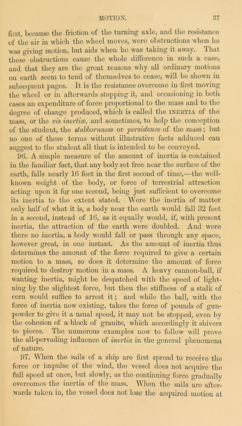 first, because the friction of the turning axle, and the resistance of the air in which the wheel moves, were obstructions when he was giving motion, but aids when lie was taking it away, d hat these obstructions cause the whole difference in such a case, and that they are the great reasons why all ordinaiy motions on earth seem to tend of themselves to cease, will be shown in subsequent pages. It is the resistance overcome in first moving the wheel or in afterwards stopping it, and occasioning in both cases an expenditure of force proportional to the mass and to the degree of change produced, which is called the inertia of the mass, or the vis inertias, and sometimes, to help the conception of the student, the stubbornness or 'persistence of the mass; but no one of these terms without illustrative facts adduced can suggest to the student all that is intended to be conveyed. 96. A simple measure of the amount of inertia is contained in the familiar fact, that any body set free near the surface of the earth, falls nearly 16 feet in the first second of time,—the well- known weight of the body, or force of terrestrial attraction acting upon it for one second, being just sufficient to overcome its inertia to the extent stated. Were the inertia of matter only half of what it is, a body near the earth would fall 32 feet in a second, instead of 16, as it equally would, if, with present inertia, the attraction of the earth were doubled. And were there no inertia, a body would fall or pass through any space, however great, in one instant. As the amount of inertia thus determines the amount of the force required to give a certain motion to a mass, so does it determine the amount of force required to destroy motion in a mass. A heavy cannon-ball, if wanting inertia, might be despatched with the speed of light- ning by the slightest force, but then the stiffness of a stalk of corn would suffice to arrest it; and while the ball, with the force of inertia now existing, takes the force of pounds of gun- powder to give it a usual speed, it may not be stopped, even by the cohesion of a block of granite, which accordingly it shivers to pieces. The numerous examples now to follow will prove the all-pervading influence of inertia in the general phenomena of nature. 97. When the sails of a ship are first spread to receive the force or impulse of the wind, the vessel does not acquire the full speed at once, but slowly, as the continuing force gradually overcomes the inertia of the mass. When the sails are after- wards taken in, the vessel does not lose the acquired motion at