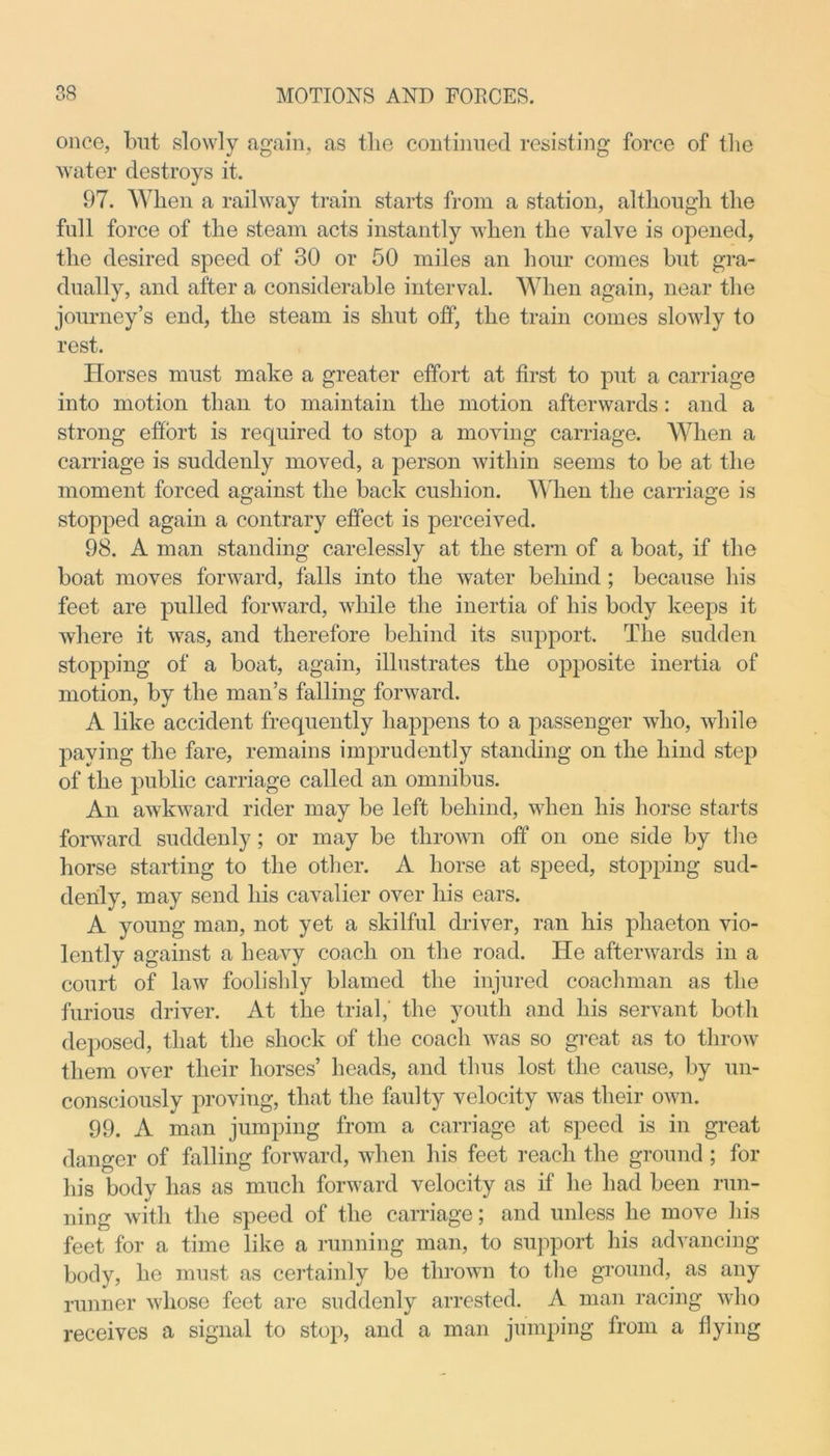 once, but slowly again, as tlie continued resisting force of the water destroys it. 97. When a railway train starts from a station, although the full force of the steam acts instantly when the valve is opened, the desired speed of 30 or 50 miles an hour comes but gra- dually, and after a considerable interval. When again, near the journey’s end, the steam is shut off, the train comes slowly to rest. Horses must make a greater effort at first to put a carriage into motion than to maintain the motion afterwards : and a strong effort is required to stop a moving carriage. When a carriage is suddenly moved, a person within seems to be at the moment forced against the back cushion. When the carriage is stopped again a contrary effect is perceived. 98. A man standing carelessly at the stern of a boat, if the boat moves forward, falls into the water behind ; because his feet are pulled forward, while the inertia of his body keeps it where it was, and therefore behind its support. The sudden stopping of a boat, again, illustrates the opposite inertia of motion, by the man’s falling forward. A like accident frequently happens to a passenger who, while paying the fare, remains imprudently standing on the hind step of the public carriage called an omnibus. An awkward rider may be left behind, when his horse starts forward suddenly; or may be thrown off on one side by the horse starting to the other. A horse at speed, stopping sud- denly, may send his cavalier over his ears. A young man, not yet a skilful driver, ran his phaeton vio- lently against a heavy coach on the road. He afterwards in a court of law foolishly blamed the injured coachman as the furious driver. At the trial,' the youth and his servant both deposed, that the shock of the coach was so great as to throw them over their horses’ heads, and thus lost the cause, by un- consciously proving, that the faulty velocity was their own. 99. A man jumping from a carriage at speed is in great danger of falling forward, when his feet reach the ground ; for his body has as much forward velocity as if he had been run- ning with the speed of the carriage; and unless he move his feet for a time like a running man, to support his advancing body, he must as certainly be thrown to the ground, as any runner whose feet are suddenly arrested. A man racing who receives a signal to stop, and a man jumping from a flying
