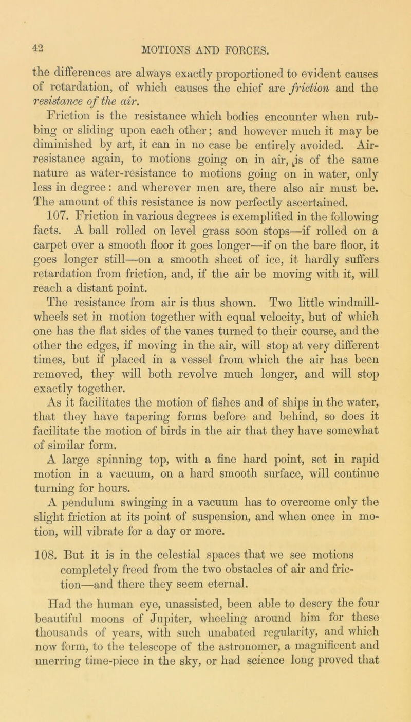 the differences are always exactly proportioned to evident causes of retardation, of which causes the chief are friction and the resistance of the air. Friction is the resistance which bodies encounter when rub- bing or sliding upon each other; and however much it may be diminished by art, it can in no case be entirely avoided. Air- resistance again, to motions going on in air, kis of the same nature as water-resistance to motions going on in water, only less in degree: and wherever men are, there also air must be. The amount of this resistance is now perfectly ascertained. 107. Friction in various degrees is exemplified in the following facts. A ball rolled on level grass soon stops—if rolled on a carpet over a smooth floor it goes longer—if on the bare floor, it goes longer still—on a smooth sheet of ice, it hardly suffers retardation from friction, and, if the air be moving with it, will reach a distant point. The resistance from air is thus shown. Two little windmill- wheels set in motion together with equal velocity, but of which one has the flat sides of the vanes turned to their course, and the other the edges, if moving in the air, will stop at very different times, but if placed in a vessel from which the air has been removed, they will both revolve much longer, and will stop exactly together. As it facilitates the motion of fishes and of ships in the water, that they have tapering forms before and behind, so does it facilitate the motion of birds in the air that they have somewhat of similar form. A large spinning top, with a fine hard point, set in rapid motion in a vacuum, on a hard smooth surface, will continue turning for hours. A pendulum swinging in a vacuum has to overcome only the slight friction at its point of suspension, and when once in mo- tion, will vibrate for a day or more. 108. But it is in the celestial spaces that we see motions completely freed from the two obstacles of air and fric- tion—and thero they seem eternal. Had the human eye, unassisted, been able to descry the four beautiful moons of Jupiter, wheeling around him for these thousands of years, with such unabated regularity, and which now form, to the telescope of the astronomer, a magnificent and unerring time-piece in the sky, or had science long proved that
