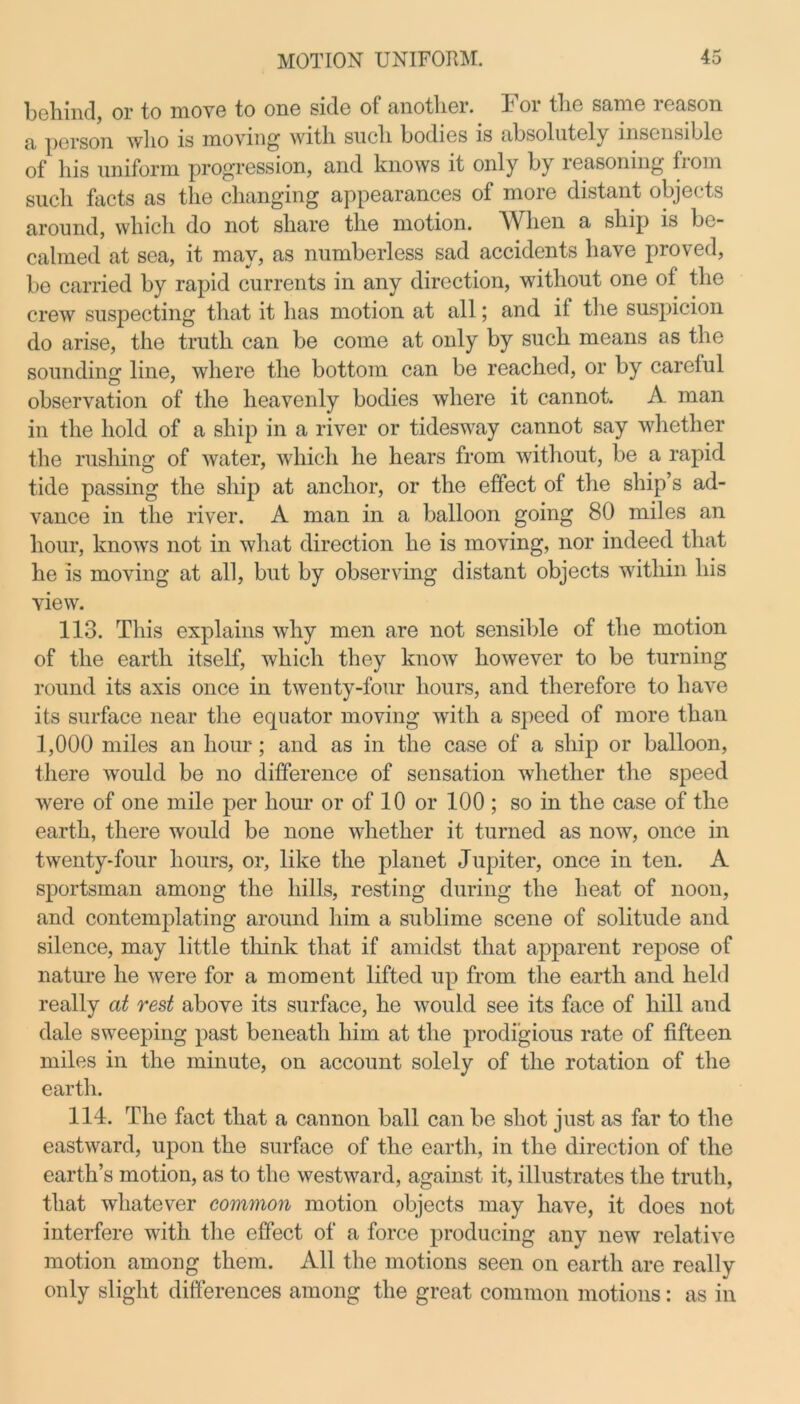 behind, or to move to one side of another. For the same reason a person who is moving with such bodies is absolutely insensible of his uniform progression, and knows it only by reasoning from such facts as the changing appearances of more distant objects around, which do not share the motion. When a ship is be- calmed at sea, it may, as numberless sad accidents have proved, be carried by rapid currents in any direction, without one of the crew suspecting that it has motion at all; and if the suspicion do arise, the truth can be come at only by such means as the sounding line, where the bottom can be reached, or by careful observation of the heavenly bodies where it cannot. A man in the hold of a ship in a river or tidesway cannot say whether the rushing of water, which he hears from without, be a rapid tide passing the ship at anchor, or the effect of the ship’s ad- vance in the river. A man in a balloon going 80 miles an hour, knows not in what direction he is moving, nor indeed that he is moving at all, but by observing distant objects within his view. 113. This explains why men are not sensible of the motion of the earth itself, which they know however to be turning round its axis once in twenty-four hours, and therefore to have its surface near the equator moving with a speed of more than 1,000 miles an hour; and as in the case of a ship or balloon, there would be no difference of sensation whether the speed were of one mile per hour or of 10 or 100 ; so in the case of the earth, there would be none whether it turned as now, once in twenty-four hours, or, like the planet Jupiter, once in ten. A sportsman among the hills, resting during the heat of noon, and contemplating around him a sublime scene of solitude and silence, may little think that if amidst that apparent repose of nature he were for a moment lifted up from the earth and held really at rest above its surface, he would see its face of hill and dale sweeping past beneath him at the prodigious rate of fifteen miles in the minute, on account solely of the rotation of the earth. 114. The fact that a cannon ball can be shot just as far to the eastward, upon the surface of the earth, in the direction of the earth’s motion, as to the westward, against it, illustrates the truth, that whatever common motion objects may have, it does not interfere with the effect of a force producing any new relative motion among them. All the motions seen on earth are really only slight differences among the great common motions: as in