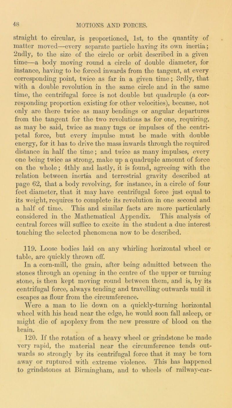 straight to circular, is proportioned, 1st, to the quantity of matter moved—every separate particle having its own inertia; 2ndly, to the size of the circle or orbit described in a given time—a body moving round a circle of double diameter, for instance, having to be forced inwards from the tangent, at every corresponding point, twice as far in a given time; 3rdly, that with a double revolution in the same circle and in the same time, the centrifugal force is not double but quadruple (a cor- responding proportion existing for other velocities), because, not only are there twice as many bendings or angular departures from the tangent for the two revolutions as for one, requiring, as may be said, twice as many tugs or impulses of the centri- petal force, but every impulse must be made with double energy, for it has to drive the mass inwards through the required distance in half the time; and twice as many impulses, every one being twice as strong, make up a quadruple amount of force on the whole; 4thly and lastly, it is found, agreeing with the relation between inertia and terrestrial gravity described at page 62, that a body revolving, for instance, in a circle of four feet diameter, that it may have centrifugal force just equal to its weight, requires to complete its revolution in one second and a half of time. This and similar facts are more particularly considered in the Mathematical Appendix. This analysis of central forces will suffice to excite in the student a due interest touching the selected phenomena now to be described. 119. Loose bodies laid on any whirling horizontal wheel or table, are quickly thrown off. In a corn-mill, the grain, after being admitted between the stones through an opening in the centre of the upper or turning stone, is then kept moving round between them, and is, by its centrifugal force, always tending and travelling outwards until it escapes as flour from the circumference. Were a man to lie down on a quickly-turning horizontal wheel with his head near the edge, he would soon fall asleep, or might die of apoplexy from the new pressure of blood on the brain. 120. If the rotation of a heavy wheel or grindstone be made very rapid, the material near the circumference tends out- wards so strongly by its centrifugal force that it may be torn away or ruptured with extreme violence. This has happened to grindstones at Birmingham, and to wheels of railway-car-