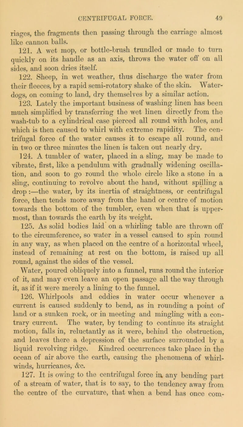 riages, the fragments then passing through the carriage almost like cannon balls. 121. A wet mop, or bottle-brush trundled or made to turn quickly on its handle as an axis, throws the water off on all sides, and soon dries itself. 122. Sheep, in wet weather, thus discharge the water from their fleeces, by a rapid semi-rotatory shake of the skin. Water- dogs, on coming to land, dry themselves by a similar action. 123. Lately the important business of washing linen has been much simplified by transferring the wet linen directly from the wash-tub to a cylindrical case pierced all round with holes, and which is then caused to whirl with extreme rapidity. The cen- trifugal force of the water causes it to escape all round, and in two or three minutes the linen is taken out nearly dry. 124. A tumbler of water, placed in a sling, may be made to vibrate, first, like a pendulum with gradually widening oscilla- tion, and soon to go round the whole circle like a stone in a sling, continuing to revolve about the hand, without spilling a drop :—the water, by its inertia of straightness, or centrifugal force, then tends more away from the hand or centre of motion towards the bottom of the tumbler, even when that is upper- most, than towards the earth by its weight. 125. As solid bodies laid on a whirling table are thrown off to the circumference, so water in a vessel caused to spin round in any way, as when placed on the centre of a horizontal wheel, instead of remaining at rest on the bottom, is raised up all round, against the sides of the vessel. Water, poured obliquely into a funnel, runs round the interior of it, and may even leave an open passage all the way through it, as if it were merely a lining to the funnel. 126. Whirlpools and eddies in water occur whenever a current is caused suddenly to bend, as in rounding a point of land or a sunken rock, or in meeting and mingling with a con- trary current. The water, by tending to continue its straight motion, falls in, reluctantly as it were, behind the obstruction, and leaves there a depression of the surface surrounded by a liquid revolving ridge. Kindred occurrences take place in the ocean of air above the earth, causing the phenomena of whirl- winds, hurricanes, &c. 127. It is owing to the centrifugal force in any bending part of a stream of water, that is to say, to the tendency away from the centre of the curvature, that when a bend has once com-
