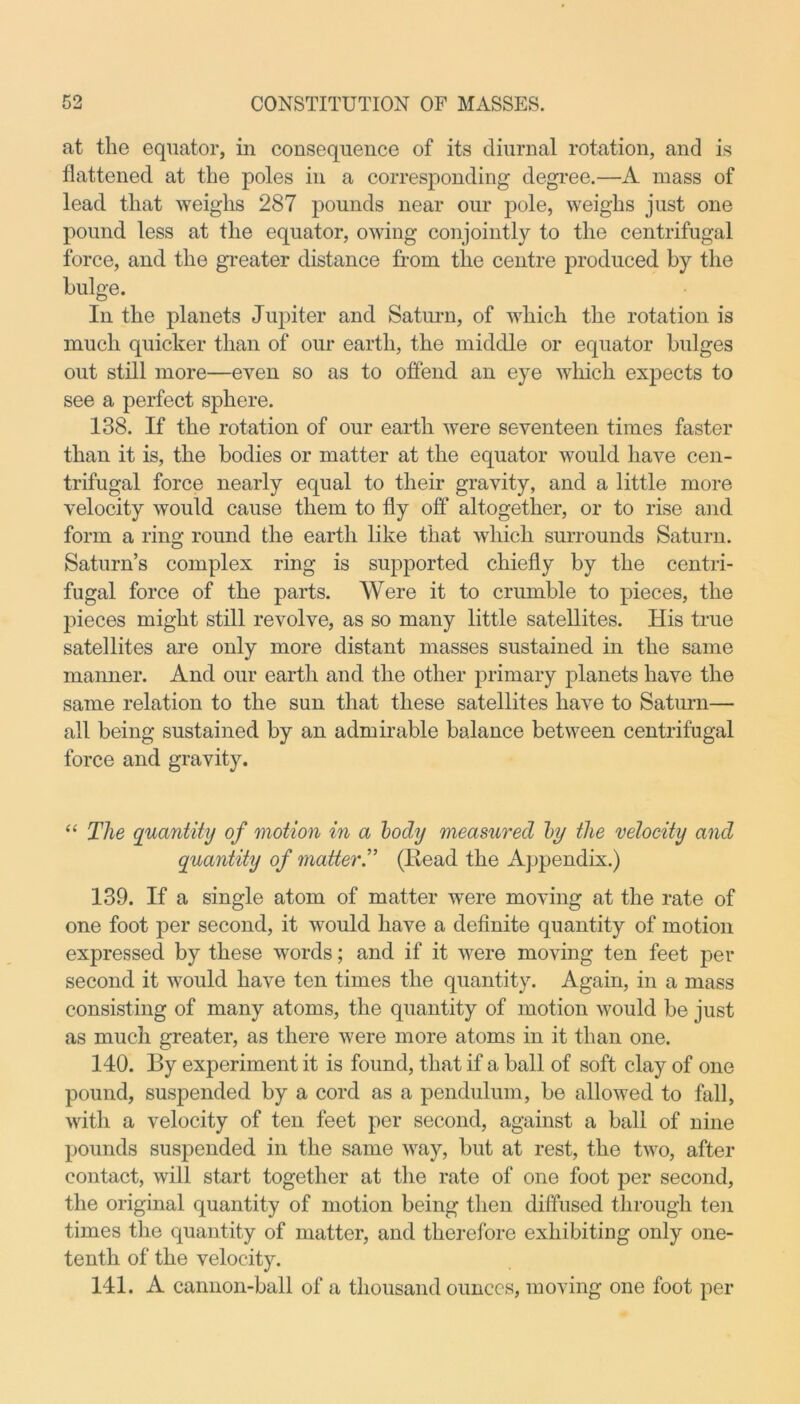at the equator, in consequence of its diurnal rotation, and is flattened at the poles in a corresponding degree.—A mass of lead that weighs 287 pounds near our pole, weighs just one pound less at the equator, owing conjointly to the centrifugal force, and the greater distance from the centre produced by the bulge. In the planets Jupiter and Saturn, of which the rotation is much quicker than of our earth, the middle or equator bulges out still more—even so as to offend an eye which expects to see a perfect sphere. 138. If the rotation of our earth were seventeen times faster than it is, the bodies or matter at the equator would have cen- trifugal force nearly equal to their gravity, and a little more velocity would cause them to fly off altogether, or to rise and form a ring round the earth like that which surrounds Saturn. Saturn’s complex ring is supported chiefly by the centri- fugal force of the parts. Were it to crumble to pieces, the pieces might still revolve, as so many little satellites. His true satellites are only more distant masses sustained in the same manner. And our earth and the other primary planets have the same relation to the sun that these satellites have to Saturn— all being sustained by an admirable balance between centrifugal force and gravity. “ The quantity of motion in a body measured by the velocity and quantity of matter.” (Read the Appendix.) 139. If a single atom of matter were moving at the rate of one foot per second, it would have a definite quantity of motion expressed by these words; and if it were moving ten feet per second it would have ten times the quantity. Again, in a mass consisting of many atoms, the quantity of motion would be just as much greater, as there were more atoms in it than one. 140. By experiment it is found, that if a ball of soft clay of one pound, suspended by a cord as a pendulum, be allowed to fall, with a velocity of ten feet per second, against a ball of nine pounds suspended in the same way, but at rest, the two, after contact, will start together at the rate of one foot per second, the original quantity of motion being then diffused through ten times the quantity of matter, and therefore exhibiting only one- tenth of the velocity. 141. A cannon-ball of a thousand ounces, moving one foot per